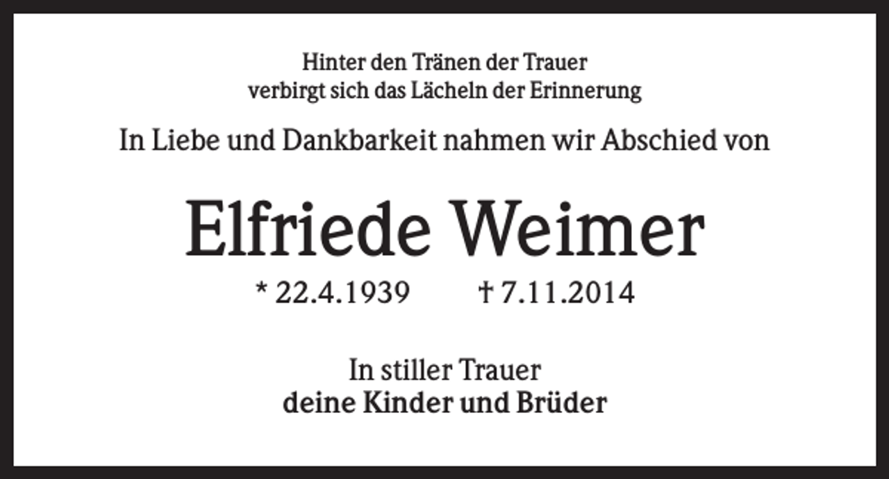 <p>Hinter den Tränen der Trauer<br />verbirgt sich das Lächeln der Erinnerung</p><p>In Liebe und Dankbarkeit nahmen wir Abschied von</p><p>Elfriede Weimer<br />* 22.4.1939</p><p>† 7.11.2014</p><p>In stiller Trauer<br />deine Kinder und Brüder</p>