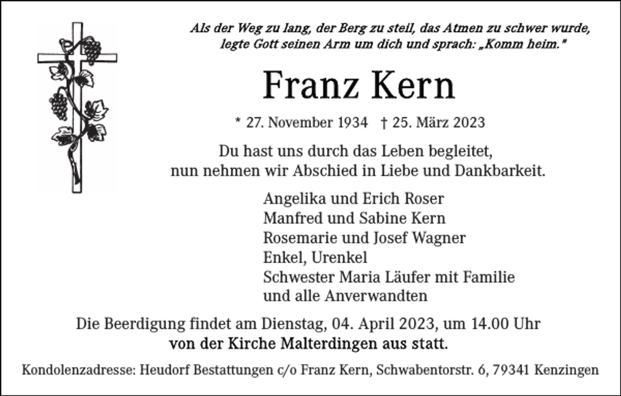 <p>* 27. November 1934 † 25. März 2023</p><p>Du hast uns durch das Leben begleitet,<br />nun nehmen wir Abschied in Liebe und Dankbarkeit.<br />Angelika und Erich Roser<br />Manfred und Sabine Kern<br />Rosemarie und Josef Wagner<br />Enkel, Urenkel<br />Schwester Maria Läufer mit Familie<br />und alle Anverwandten<br />Die Beerdigung findet am Dienstag, 04. April 2023, um 14.00 Uhr<br />Kondolenzadresse: Heudorf Bestattungen c/o Franz Kern, Schwabentorstr. 6, 79341 Kenzingen</p>