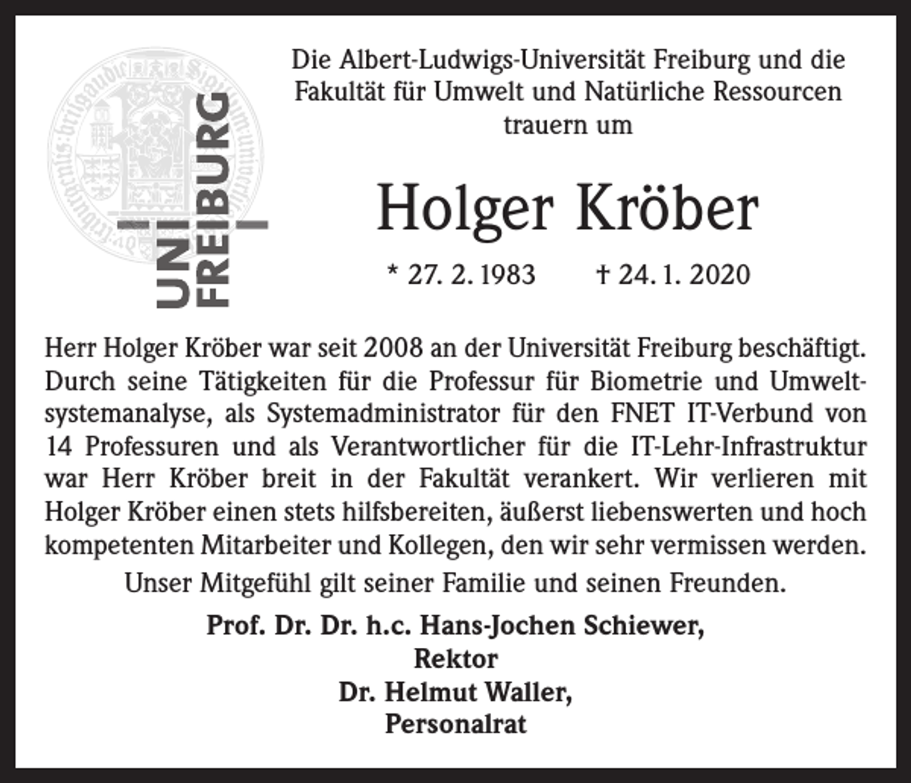 <p>Die Albert-Ludwigs-Universität Freiburg und die<br />Fakultät für Umwelt und Natürliche Ressourcen<br />trauern um</p><p>Holger Kröber<br />* 27. 2. 1983 † 24. 1. 2020<br />Herr Holger Kröber war seit 2008 an der Universität Freiburg beschäftigt.<br />Durch seine Tätigkeiten für die Professur für Biometrie und Umwelt­<br />systemanalyse, als Systemadministrator für den FNET IT-Verbund von<br />14 Professuren und als Verantwortlicher für die IT-Lehr-Infrastruktur<br />war Herr Kröber breit in der Fakultät verankert. Wir verlieren mit<br />­Holger Kröber einen stets hilfsbereiten, äußerst liebenswerten und hoch<br />kompetenten Mitarbeiter und Kollegen, den wir sehr vermissen werden.<br />Unser Mitgefühl gilt seiner Familie und seinen Freunden.<br />Prof. Dr. Dr. h.c. Hans-Jochen Schiewer,<br />Rektor<br />Dr. Helmut Waller,<br />Personalrat</p>