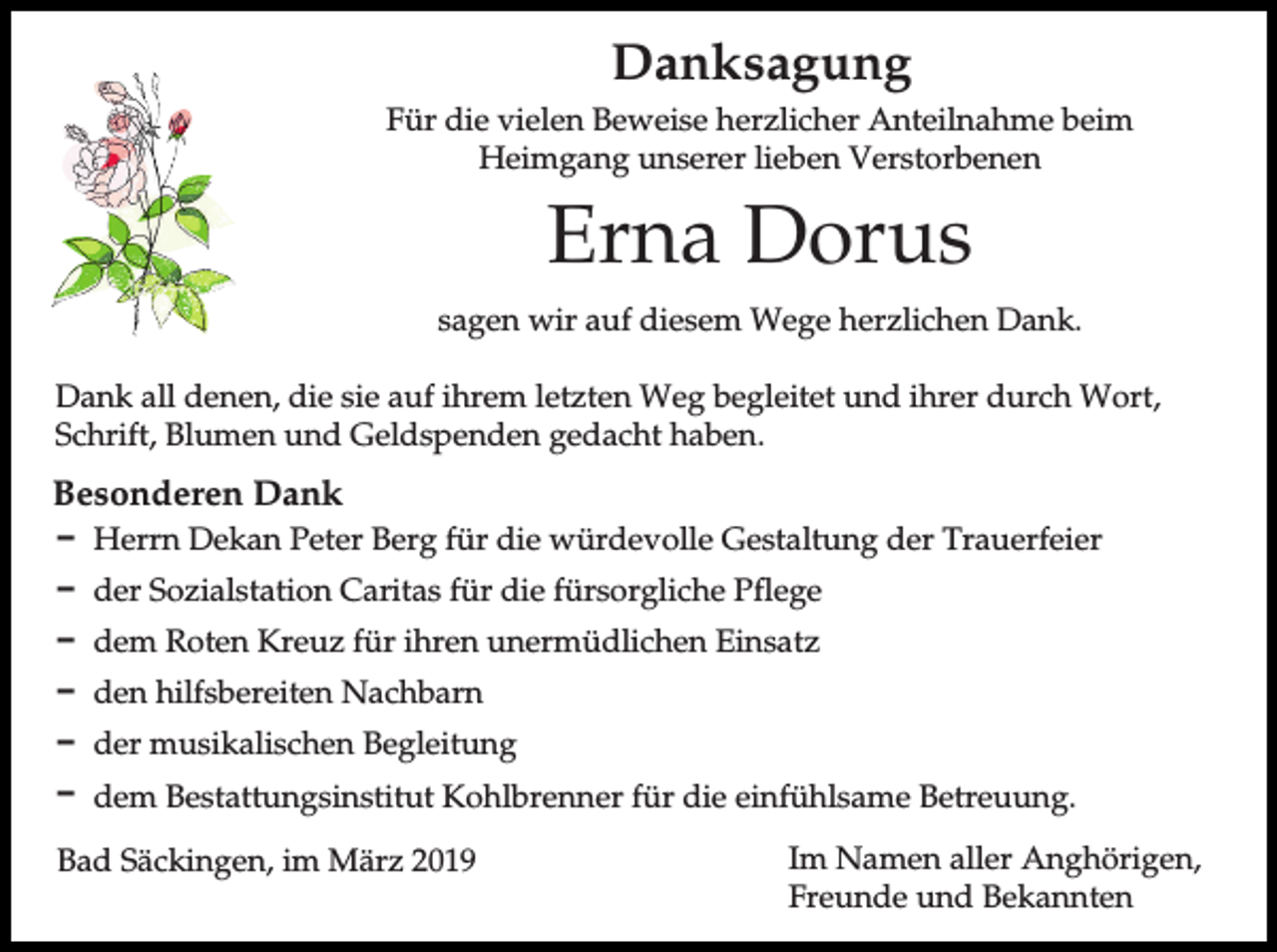 <p>Danksagung<br />Für die vielen Beweise herzlicher Anteilnahme beim<br />Heimgang unserer lieben Verstorbenen</p><p>Erna Dorus<br />sagen wir auf diesem Wege herzlichen Dank.<br />Dank all denen, die sie auf ihrem letzten Weg begleitet und ihrer durch Wort,<br />Schrift, Blumen und Geldspenden gedacht haben.</p><p>Besonderen Dank<br />D Herrn Dekan Peter Berg für die würdevolle Gestaltung der Trauerfeier<br />D der Sozialstation Caritas für die fürsorgliche Pflege<br />D dem Roten Kreuz für ihren unermüdlichen Einsatz<br />D den hilfsbereiten Nachbarn<br />D der musikalischen Begleitung<br />D dem Bestattungsinstitut Kohlbrenner für die einfühlsame Betreuung.<br />Bad Säckingen, im März 2019</p><p>Im Namen aller Anghörigen,<br />Freunde und Bekannten</p>