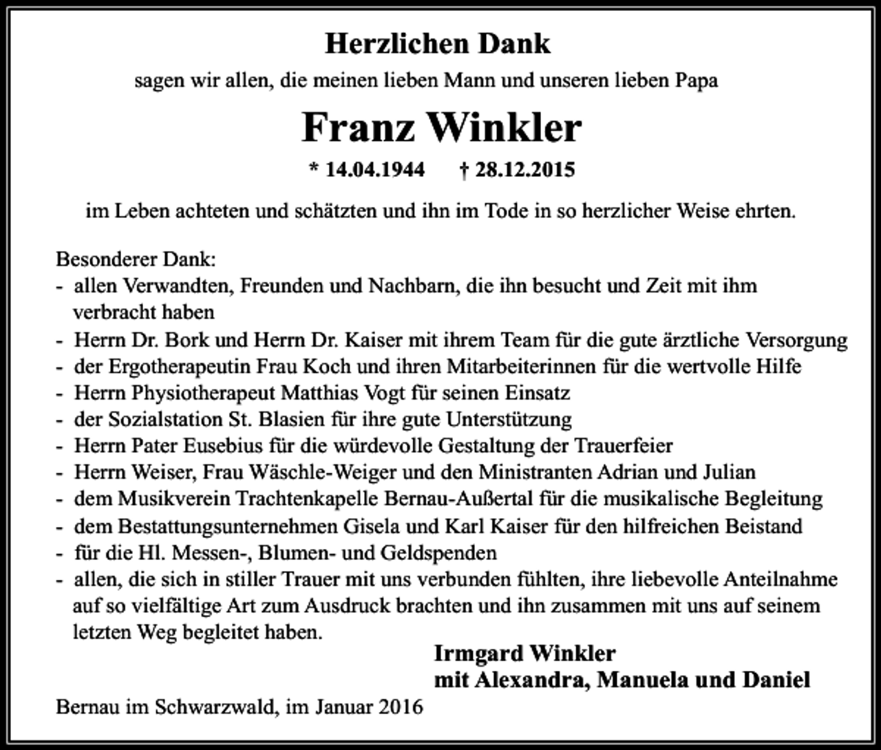 <p>Herzlichen Dank<br />sagen wir allen, die meinen lieben Mann und unseren lieben Papa</p><p>Franz Winkler<br />* 14.04.1944</p><p>† 28.12.2015</p><p>im Leben achteten und schätzten und ihn im Tode in so herzlicher Weise ehrten.<br />-</p><p>Besonderer Dank:<br />- allen Verwandten, Freunden und Nachbarn, die ihn besucht und Zeit mit ihm<br />verbracht haben<br />- Herrn Dr. Bork und Herrn Dr. Kaiser mit ihrem Team für die gute ärztliche Versorgung<br />- der Ergotherapeutin Frau Koch und ihren Mitarbeiterinnen für die wertvolle Hilfe<br />- Herrn Physiotherapeut Matthias Vogt für seinen Einsatz<br />- der Sozialstation St. Blasien für ihre gute Unterstützung<br />- Herrn Pater Eusebius für die würdevolle Gestaltung der Trauerfeier<br />- Herrn Weiser, Frau Wäschle-Weiger und den Ministranten Adrian und Julian<br />- dem Musikverein Trachtenkapelle Bernau-Außertal für die musikalische Begleitung<br />- dem Bestattungsunternehmen Gisela und Karl Kaiser für den hilfreichen Beistand<br />- für die Hl. Messen-, Blumen- und Geldspenden<br />- allen, die sich in stiller Trauer mit uns verbunden fühlten, ihre liebevolle Anteilnahme<br />auf so vielfältige Art zum Ausdruck brachten und ihn zusammen mit uns auf seinem<br />letzten Weg begleitet haben.</p><p>Irmgard Winkler<br />mit Alexandra, Manuela und Daniel<br />Bernau im Schwarzwald, im Januar 2016</p>
