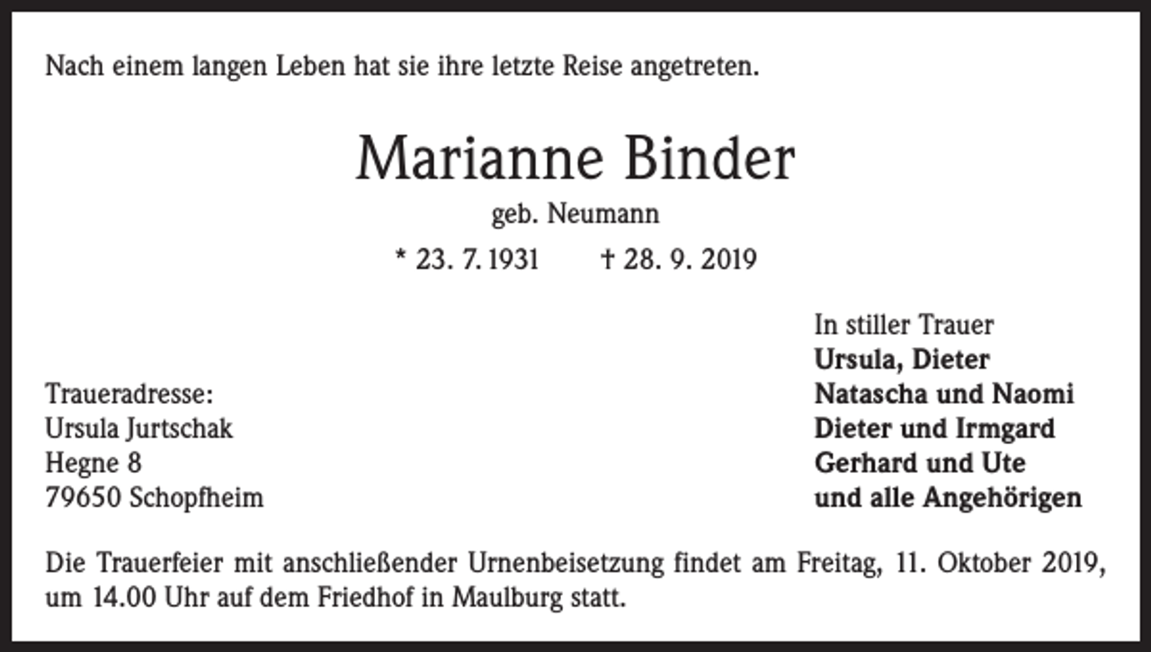 <p>Nach einem langen Leben hat sie ihre letzte Reise angetreten.</p><p>Marianne Binder<br />geb. Neumann<br />* 23. 7. 1931 † 28. 9. 2019</p><p>Traueradresse:<br />Ursula Jurtschak<br />Hegne 8<br />79650 Schopfheim</p><p>In stiller Trauer<br />Ursula, Dieter<br />Natascha und Naomi<br />Dieter und Irmgard<br />Gerhard und Ute<br />und alle Angehörigen</p><p>Die Trauerfeier mit anschließender Urnenbeisetzung ­findet am Freitag, 11. Oktober 2019,<br />um 14.00 Uhr auf dem Friedhof in Maulburg statt.</p>