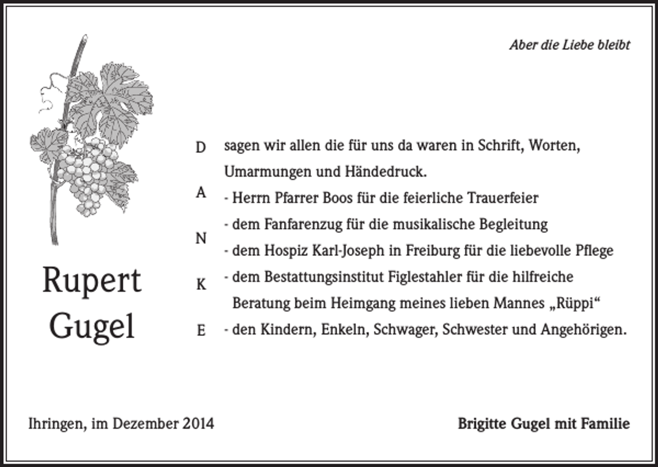 <p>Aber die Liebe bleibt</p><p>D</p><p>sagen wir allen die für uns da waren in Schrift, Worten,<br />Umarmungen und Händedruck.</p><p>A<br />N</p><p>Rupert<br />Gugel</p><p>- Herrn Pfarrer Boos für die feierliche Trauerfeier<br />- dem Fanfarenzug für die musikalische Begleitung<br />- dem Hospiz Karl-Joseph in Freiburg für die liebevolle Pflege</p><p>K</p><p>- dem Bestattungsinstitut Figlestahler für die hilfreiche</p><p>E</p><p>- den Kindern, Enkeln, Schwager, Schwester und Angehörigen.</p><p>Ihringen, im Dezember 2014</p><p>Beratung beim Heimgang meines lieben Mannes „Rüppi“</p><p>Brigitte Gugel mit Familie</p>