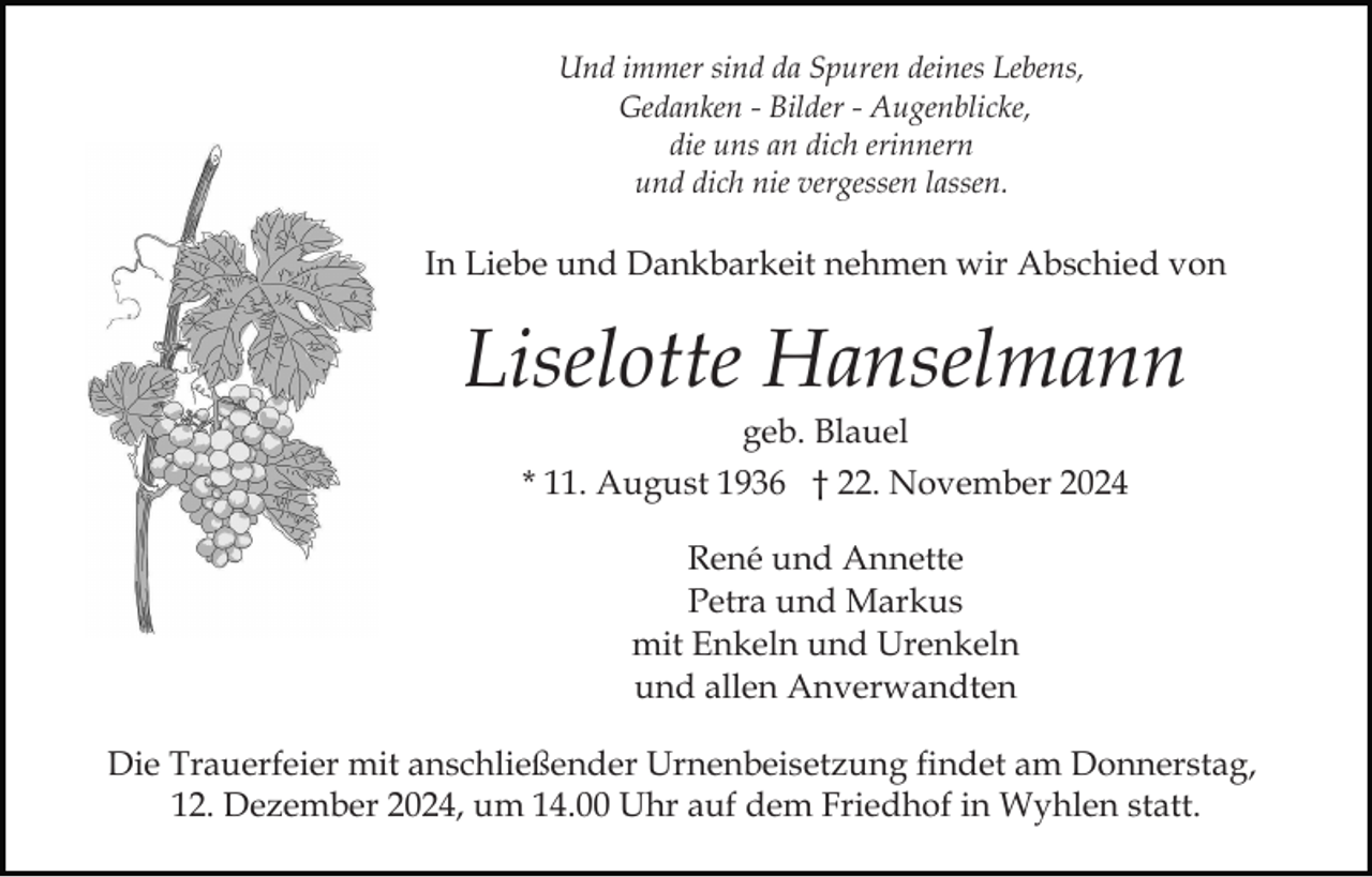 <p>Und immer sind da Spuren deines Lebens,<br />Gedanken - Bilder - Augenblicke,<br />die uns an dich erinnern<br />und dich nie vergessen lassen.</p><p>In Liebe und Dankbarkeit nehmen wir Abschied von</p><p>Liselotte Hanselmann<br />geb. Blauel<br />* 11. August 1936 † 22. November 2024<br />René und Annette<br />Petra und Markus<br />mit Enkeln und Urenkeln<br />und allen Anverwandten<br />Die Trauerfeier mit anschließender Urnenbeisetzung findet am Donnerstag,<br />12. Dezember 2024, um 14.00 Uhr auf dem Friedhof in Wyhlen statt.</p>