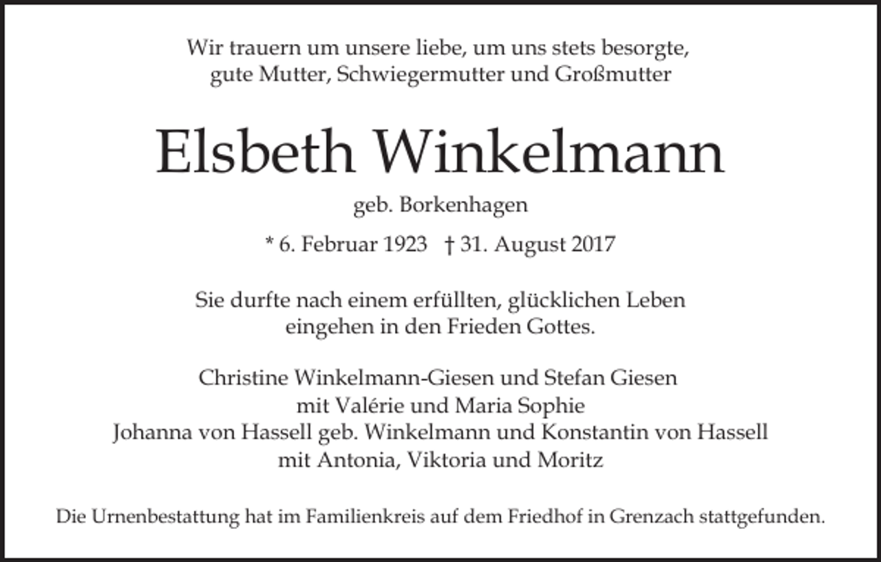 <p>Wir<br />a u er n u um<br />m u unsere<br />n s er e liebe,<br />li e b e, um<br />u m uns<br />u n s stets<br />st et s besorgte,<br />b e sor gt e,<br />Wirtrtrauern<br />gute<br />Großmutter<br />g ut e Mutter,<br />M utt er, SSchwiegermutter<br />c h wi e g er m utt er uund<br />n d Gr<br />o ß m utt e r</p><p>Elsbeth<br />El<br />s b et h Winkelmann<br />Wi n k el m a n n<br />ggeb.<br />e b. Borkenhagen<br />B or k e n h a g e n</p><p>* 6.<br />6. Februar<br />F e br u ar 1923<br />1 9 2 3 †† 31.<br />3 1. August<br />A u g u st<br />Sie<br />einem<br />Si<br />e durfte<br />d urft e nach<br />n a c h ei<br />n e m eerfüllten,<br />rf üllt e n, glücklichen<br />gl ü c kli c h e n Leben<br />L eb e n<br />ei n g e h e n iinn den<br />d e n Frieden<br />Fri e d e n Gottes.<br />G ott e s.<br />eingehen<br />CChristine<br />hri sti n e Winkelmann-Giesen<br />Wi n k el m a n n - Gi e s e n und<br />u n d Stefan<br />St ef a n Giesen<br />Gi es e n<br />mit<br />al éri e uund<br />n d Maria<br />M ari a SSophie<br />o p hi e<br />mit VValérie<br />JJohanna<br />o h a n n a von<br />v o n Hassell<br />H a s s ell geb.<br />g eb. Winkelmann<br />Wi n k el m a n n und<br />u n d Konstantin<br />K o n st a nti n vvon<br />o n Hassell<br />H a s s ell<br />mit AAntonia,<br />mit<br />nt o ni a, ViViktoria<br />kt ori a uund<br />n d Moritz<br />M orit z<br />Die<br />Di<br />e Urnenbestattung<br />Ur n e n b e st att u n g hhat<br />at iim<br />m Familienkreis<br />F a mili e n kr ei s aauf<br />uf dem<br />d e m Friedhof<br />Fri e d h of in<br />i n Grenzach<br />Gr e n za c h st<br />stattgefunden.<br />att g ef u n d e n.</p>