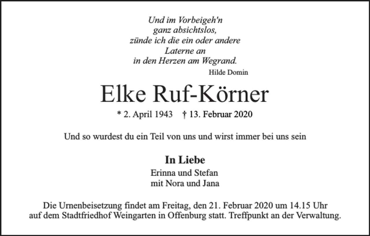 <p>Und im Vorbeigeh'n<br />ganz absichtslos,<br />zünde ich die ein oder andere<br />Laterne an<br />in den Herzen am Wegrand.<br />Hilde Domin</p><p>Elke Ruf-Körner<br />* 2. April 1943 † 13. Februar 2020</p><p>Und so wurdest du ein Teil von uns und wirst immer bei uns sein</p><p>In Liebe<br />Erinna und Stefan<br />mit Nora und Jana<br />Die Urnenbeisetzung findet am Freitag, den 21. Februar 2020 um 14.15 Uhr<br />auf dem Stadtfriedhof Weingarten in Offenburg statt. Treffpunkt an der Verwaltung.</p>