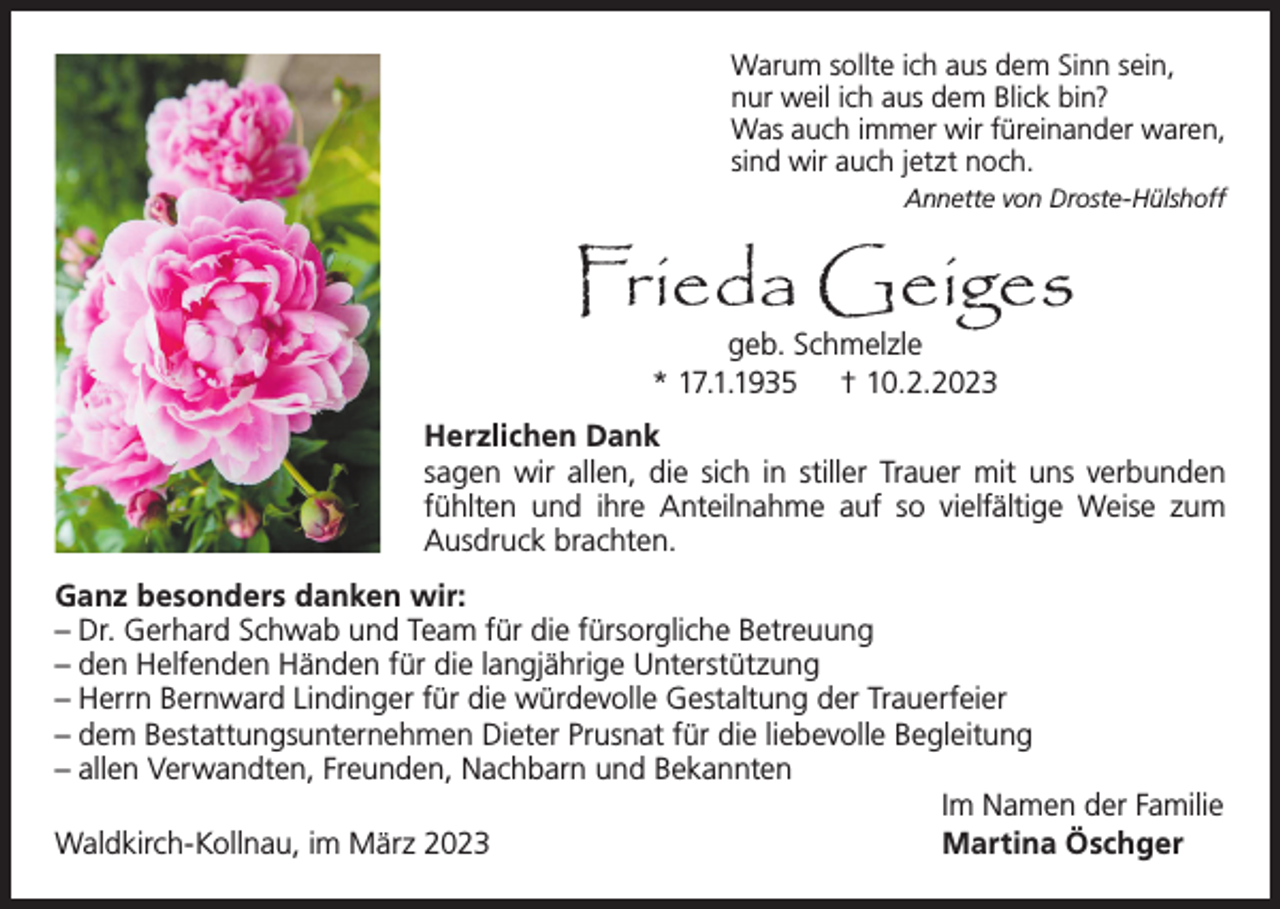 <p>Warum sollte ich aus dem Sinn sein,<br />nur weil ich aus dem Blick bin?<br />Was auch immer wir füreinander waren,<br />sind wir auch jetzt noch.<br />Annette von Droste-Hülshoff</p><p>Frieda Geiges<br />geb. Schmelzle<br />* 17.1.1935 † 10.2.2023</p><p>Herzlichen Dank<br />sagen wir allen, die sich in stiller Trauer mit uns verbunden<br />fühlten und ihre Anteilnahme auf so vielfältige Weise zum<br />Ausdruck brachten.<br />Ganz besonders danken wir:<br />– Dr. Gerhard Schwab und Team für die fürsorgliche Betreuung<br />– den Helfenden Händen für die langjährige Unterstützung<br />– Herrn Bernward Lindinger für die würdevolle Gestaltung der Trauerfeier<br />– dem Bestattungsunternehmen Dieter Prusnat für die liebevolle Begleitung<br />– allen Verwandten, Freunden, Nachbarn und Bekannten<br />Im Namen der Familie<br />Waldkirch-Kollnau, im März 2023<br />Martina Öschger</p>