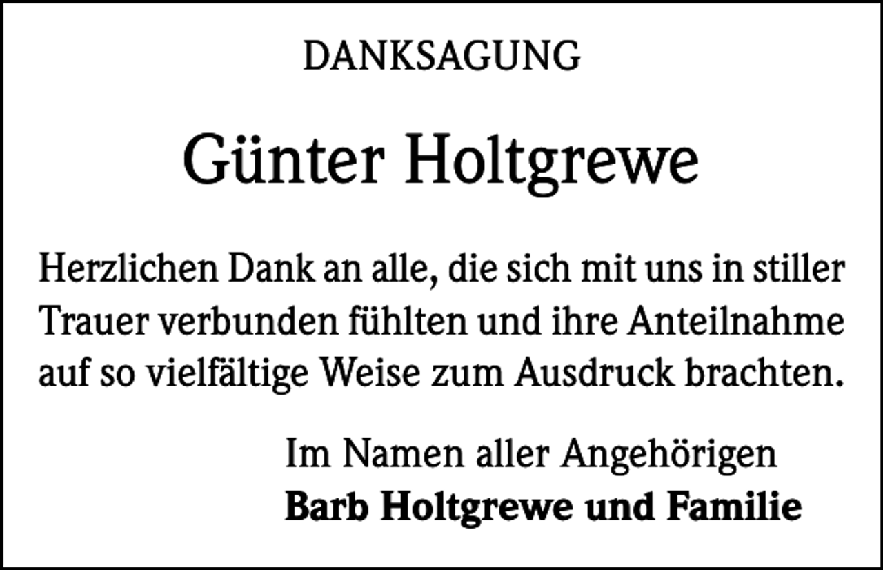 <p>DANKSAGUNG</p><p>Günter Holtgrewe<br />Herzlichen Dank an alle, die sich mit uns in stiller<br />Trauer verbunden fühlten und ihre ­Anteilnahme<br />auf so vielfältige Weise zum ­Ausdruck brachten.<br />Im Namen aller Angehörigen<br />Barb Holtgrewe und Familie</p>