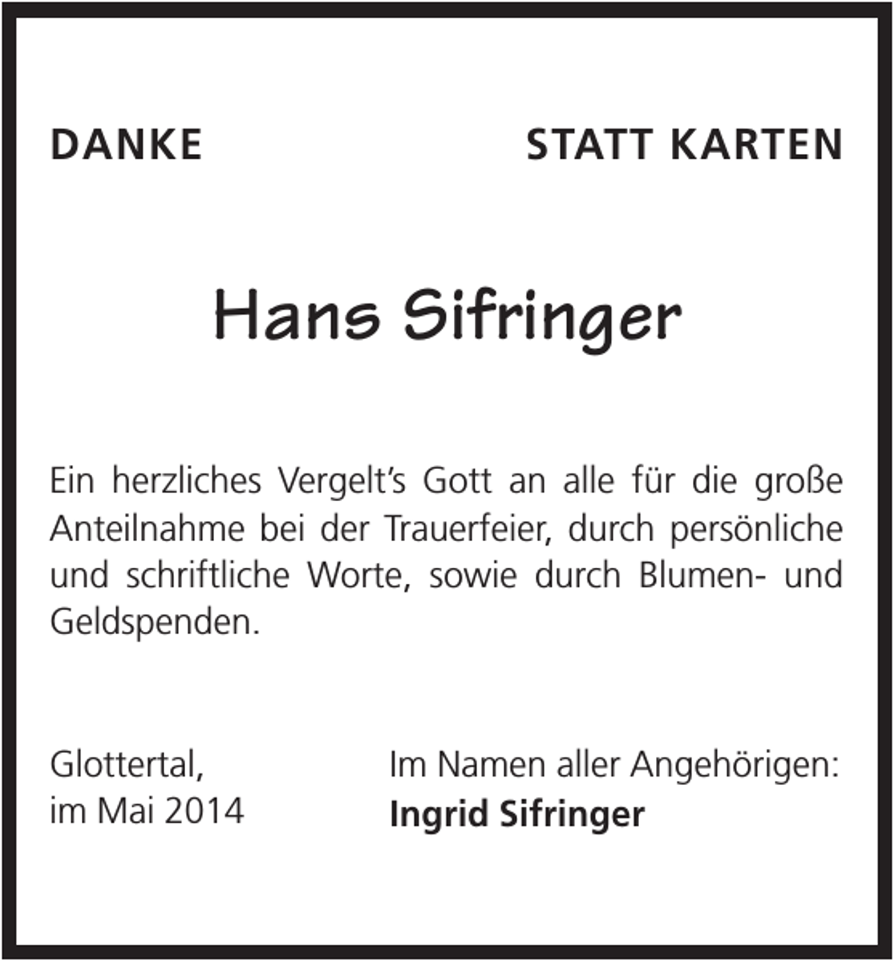 <p>DANKE</p><p>STATT KARTEN</p><p>Hans Sifringer<br />Ein herzliches Vergelt’s Gott an alle für die große<br />Anteilnahme bei der Trauerfeier, durch persönliche<br />und schriftliche Worte, sowie durch Blumen- und<br />Geldspenden.</p><p>Glottertal,<br />im Mai 2014</p><p>Im Namen aller Angehörigen:<br />Ingrid Sifringer</p>