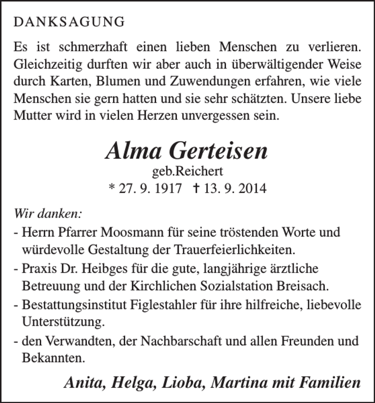 <p>DANKSAGUNG<br />Es ist schmerzhaft einen lieben Menschen zu verlieren.<br />Gleichzeitig durften wir aber auch in überwältigender Weise<br />durch Karten, Blumen und Zuwendungen erfahren, wie viele<br />Menschen sie gern hatten und sie sehr schätzten. Unsere liebe<br />Mutter wird in vielen Herzen unvergessen sein.</p><p>Alma Gerteisen<br />geb.Reichert<br />* 27. 9. 1917 = 13. 9. 2014</p><p>Wir danken:<br />- Herrn Pfarrer Moosmann für seine tröstenden Worte und<br />würdevolle Gestaltung der Trauerfeierlichkeiten.<br />- Praxis Dr. Heibges für die gute, langjährige ärztliche<br />Betreuung und der Kirchlichen Sozialstation Breisach.<br />- Bestattungsinstitut Figlestahler für ihre hilfreiche, liebevolle<br />Unterstützung.<br />- den Verwandten, der Nachbarschaft und allen Freunden und<br />Bekannten.</p><p>Anita, Helga, Lioba, Martina mit Familien</p>