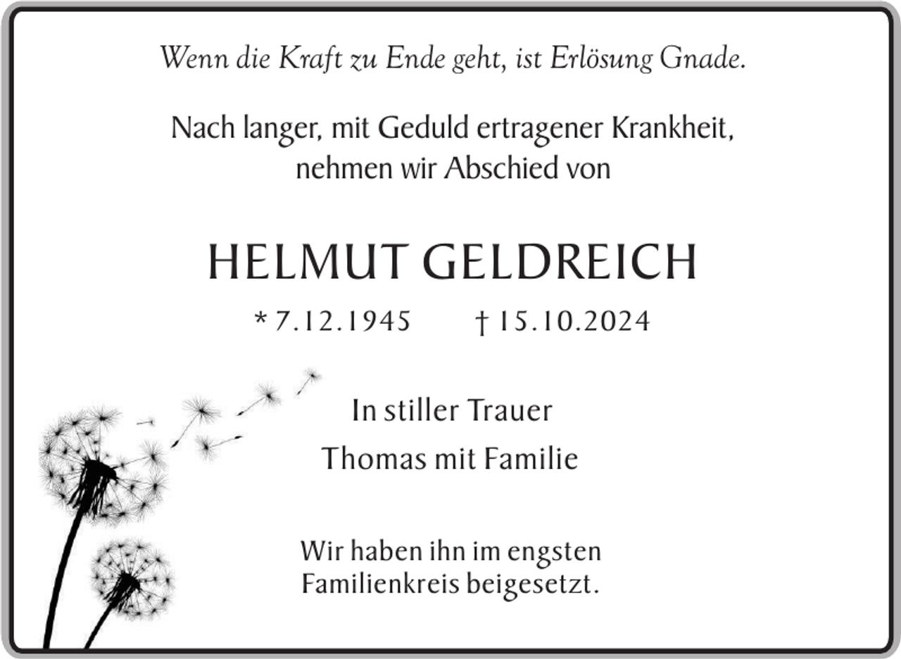 <p>Wenn die Kraft zu Ende geht, ist Erlösung Gnade.<br />Nach langer, mit Geduld ertragener Krankheit,<br />nehmen wir Abschied von</p><p>HELMUT GELDREICH<br />* 7.12.1945</p><p>† 15.10.2024</p><p>In stiller Trauer<br />Thomas mit Familie<br />Wir haben ihn im engsten<br />Familienkreis beigesetzt.</p>