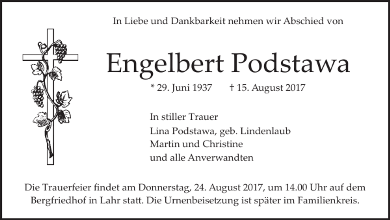 <p>In Liebe und Dankbarkeit nehmen wir Abschied von</p><p>Engelbert Podstawa<br />* 29. Juni 1937</p><p>† 15. August 2017</p><p>In stiller Trauer<br />Lina Podstawa, geb. Lindenlaub<br />Martin und Christine<br />und alle Anverwandten<br />Die Trauerfeier ﬁndet am Donnerstag, 24. August 2017, um 14.00 Uhr auf dem<br />Bergfriedhof in Lahr sta�. Die Urnenbeise�ung ist später im Familienkreis.</p>