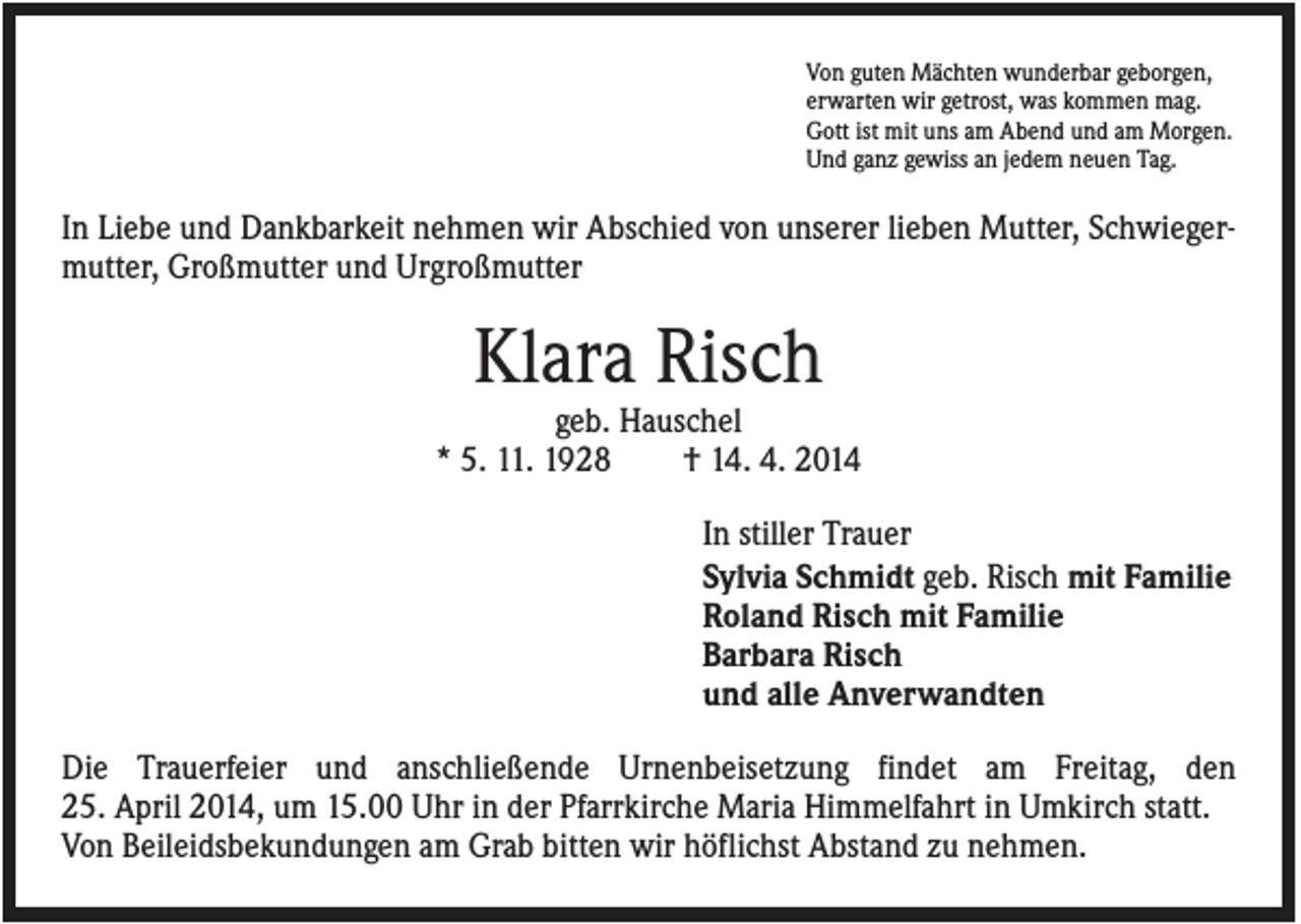 <p>Von guten Mächten wunderbar geborgen,<br />erwarten wir getrost, was kommen mag.<br />Gott ist mit uns am Abend und am Morgen.<br />Und ganz gewiss an jedem neuen Tag.</p><p>In Liebe und Dankbarkeit nehmen wir Abschied von unserer lieben Mutter, Schwiegermutter, Großmutter und Urgroßmutter</p><p>Klara Risch<br />geb. Hauschel<br />* 5. 11. 1928<br />† 14. 4. 2014<br />In stiller Trauer<br />Sylvia Schmidt geb. Risch mit Familie<br />Roland Risch mit Familie<br />Barbara Risch<br />und alle Anverwandten<br />Die Trauerfeier und anschließende Urnenbeisetzung findet am Freitag, den<br />25. April 2014, um 15.00 Uhr in der Pfarrkirche Maria Himmelfahrt in Umkirch statt.<br />Von Beileidsbekundungen am Grab bitten wir höflichst Abstand zu nehmen.</p>