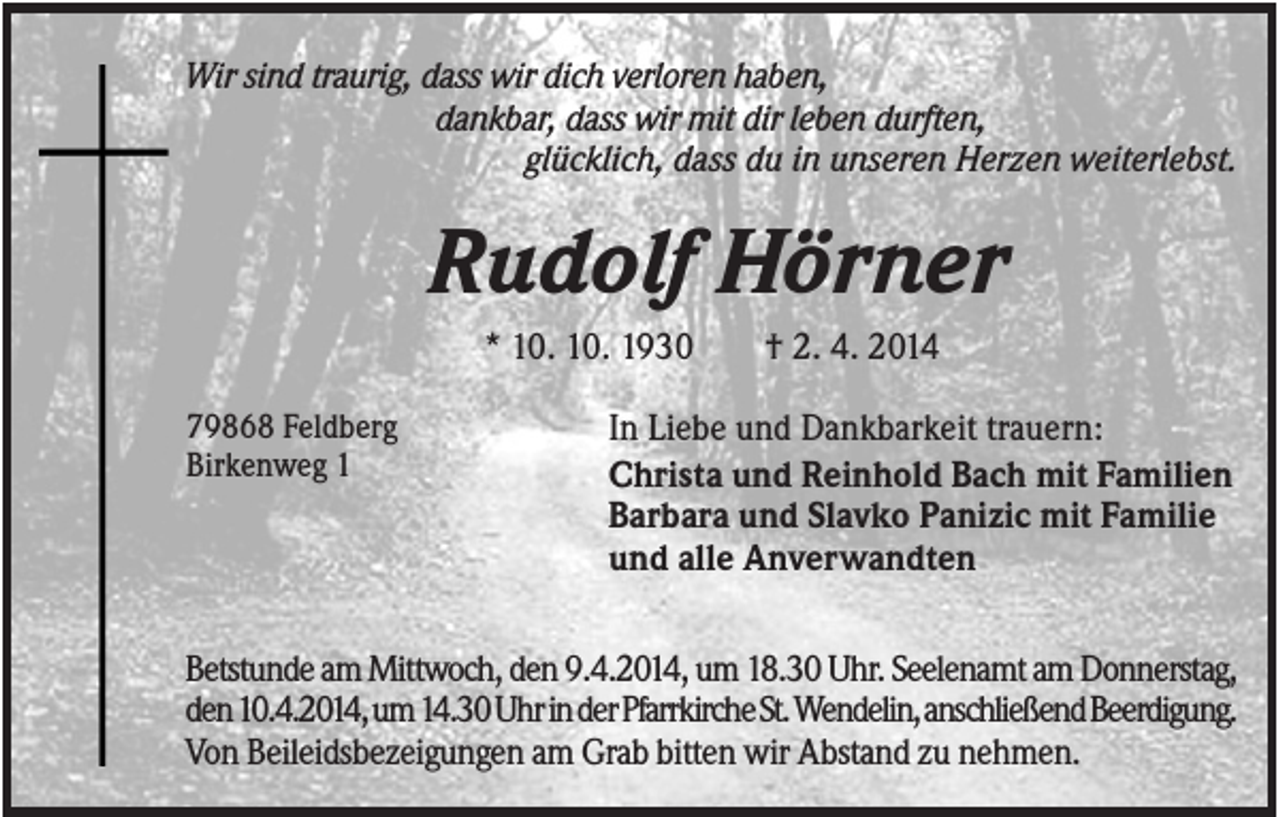 <p>Wir sind traurig, dass wir dich verloren haben,<br />dankbar, dass wir mit dir leben durften,<br />glücklich, dass du in unseren Herzen weiterlebst.</p><p>Rudolf Hörner<br />* 10. 10. 1930<br />79868 Feldberg<br />Birkenweg 1</p><p>† 2. 4. 2014</p><p>In Liebe und Dankbarkeit trauern:<br />Christa und Reinhold Bach mit Familien<br />Barbara und Slavko Panizic mit Familie<br />und alle Anverwandten</p><p>Betstunde am Mittwoch, den 9.4.2014, um 18.30 Uhr. Seelenamt am Donnerstag,<br />den 10.4.2014, um 14.30 Uhr in der Pfarrkirche St. Wendelin, anschließend Beerdigung.<br />Von Beileidsbezeigungen am Grab bitten wir Abstand zu nehmen.</p>