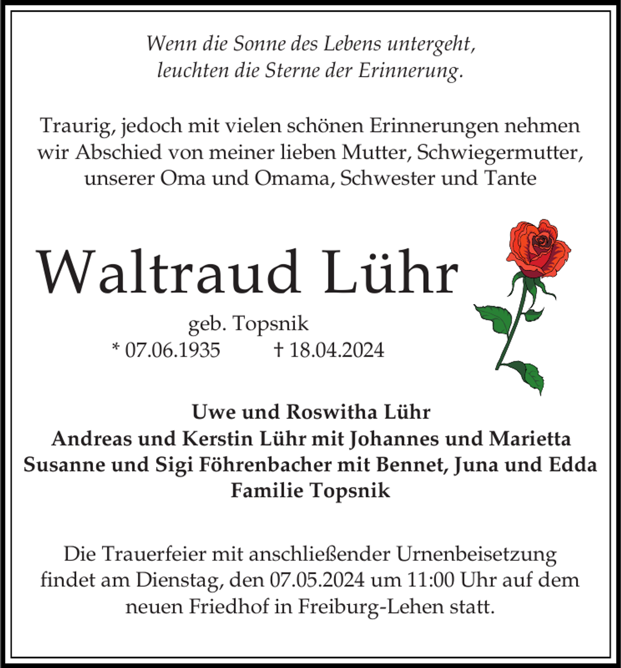 <p>Wenn die Sonne des Lebens untergeht,<br />leuchten die Sterne der Erinnerung.<br />Traurig, jedoch mit vielen schönen Erinnerungen nehmen<br />wir Abschied von meiner lieben Mutter, Schwiegermutter,<br />unserer Oma und Omama, Schwester und Tante</p><p>Waltraud Lühr<br />geb. Topsnik<br />* 07.06.1935<br />† 18.04.2024<br />Uwe und Roswitha Lühr<br />Andreas und Kerstin Lühr mit Johannes und Marietta<br />Susanne und Sigi Föhrenbacher mit Bennet, Juna und Edda<br />Familie Topsnik<br />Die Trauerfeier mit anschließender Urnenbeisetzung<br />findet am Dienstag, den 07.05.2024 um 11:00 Uhr auf dem<br />neuen Friedhof in Freiburg-Lehen statt.</p>