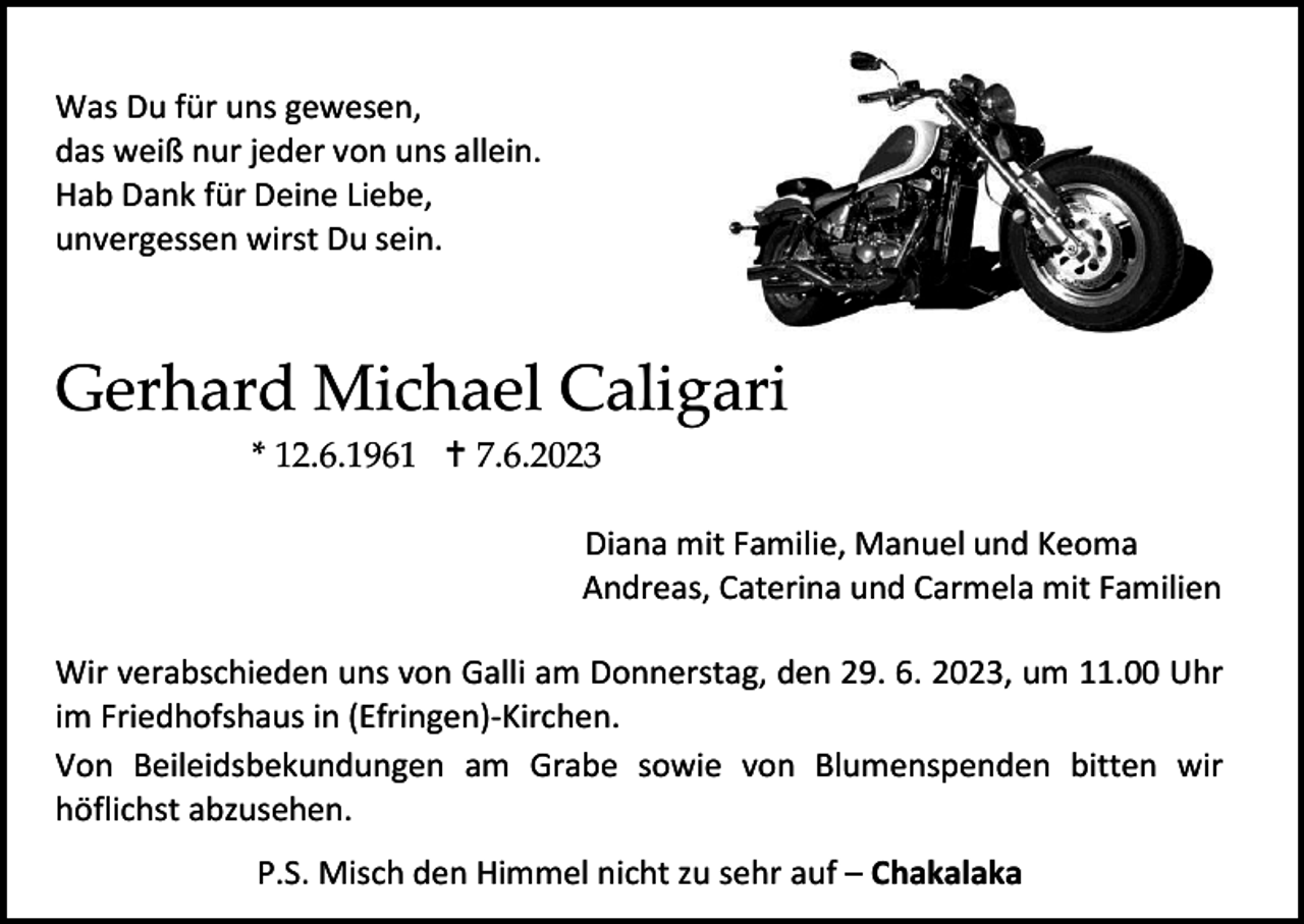 <p>Was Du für uns gewesen,<br />das weiß nur jeder von uns allein.<br />Hab Dank für Deine Liebe,<br />unvergessen wirst Du sein.</p><p>Gerhard Michael Caligari<br />* 12.6.1961  7.6.2023<br />Diana mit Familie, Manuel und Keoma<br />Andreas, Caterina und Carmela mit Familien<br />Wir verabschieden uns von Galli am Donnerstag, den 29. 6. 2023, um 11.00 Uhr<br />im Friedhofshaus in (Efringen)-Kirchen.<br />Von Beileidsbekundungen am Grabe sowie von Blumenspenden bitten wir<br />höflichst abzusehen.<br />P.S. Misch den Himmel nicht zu sehr auf – Chakalaka</p>