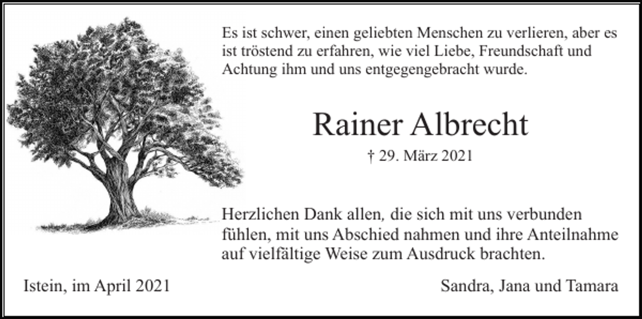 <p>Es ist schwer, einen geliebten Menschen zu verlieren, aber es<br />ist tröstend zu erfahren, wie viel Liebe, Freundschaft und<br />Achtung ihm und uns entgegengebracht wurde.</p><p>Rainer Albrecht<br />† 29. März 2021</p><p>Herzlichen Dank allen, die sich mit uns verbunden<br />fühlen, mit uns Abschied nahmen und ihre Anteilnahme<br />auf vielfältige Weise zum Ausdruck brachten.<br />Istein, im April 2021</p><p>Sandra, Jana und Tamara</p>