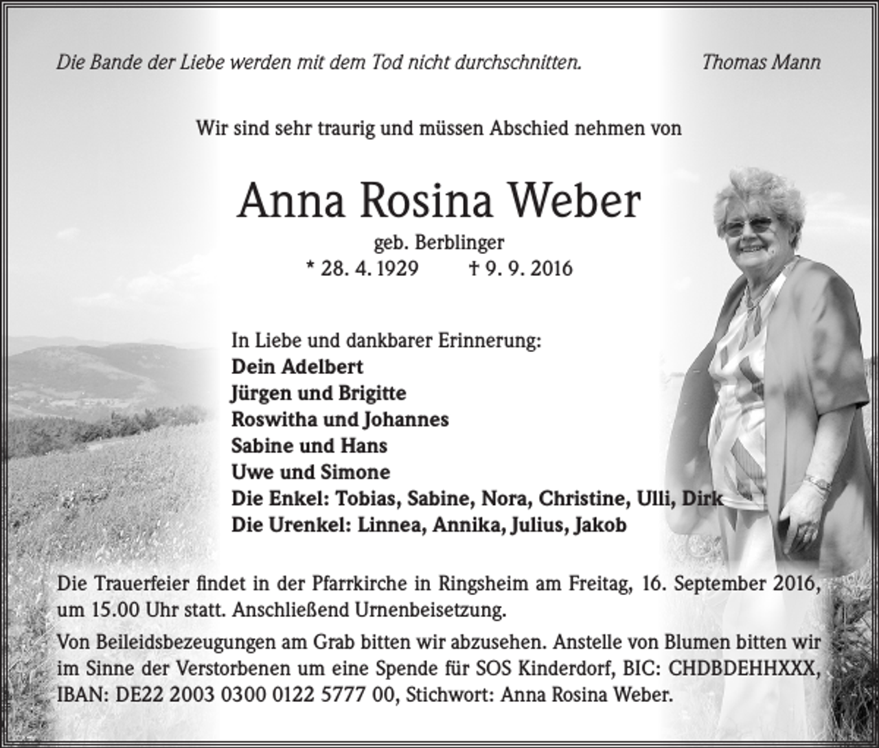 <p>Die Bande der Liebe werden mit dem Tod nicht durchschnitten.</p><p>Thomas Mann</p><p>Wir sind sehr traurig und müssen Abschied nehmen von</p><p>Anna Rosina Weber<br />geb. Berblinger<br />* 28. 4. 1929<br />† 9. 9. 2016</p><p>In Liebe und dankbarer Erinnerung:<br />Dein Adelbert<br />Jürgen und Brigitte<br />Roswitha und Johannes<br />Sabine und Hans<br />Uwe und Simone<br />Die Enkel: Tobias, Sabine, Nora, Christine, Ulli, Dirk<br />Die Urenkel: Linnea, Annika, Julius, Jakob<br />Die Trauerfeier findet in der Pfarrkirche in Ringsheim am Freitag, 16. September 2016,<br />um 15.00 Uhr statt. Anschließend Urnenbeisetzung.<br />Von Beileidsbezeugungen am Grab bitten wir abzusehen. Anstelle von Blumen bitten wir<br />im Sinne der Verstorbenen um eine Spende für SOS Kinderdorf, BIC: CHDBDEHHXXX,<br />IBAN: DE200122 5777 00, Stichwort: Anna Rosina Weber.</p>
