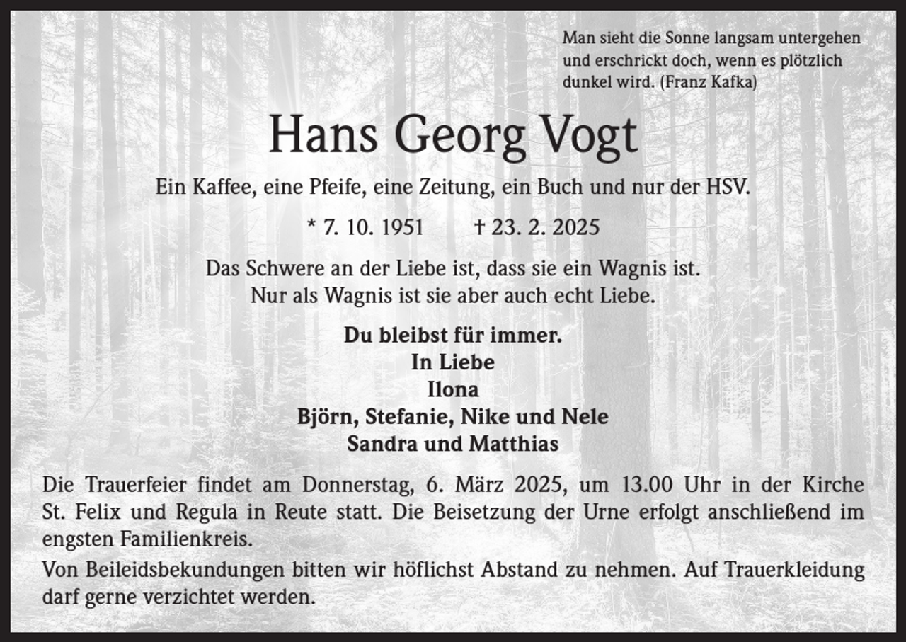 <p>Man sieht die Sonne langsam untergehen<br />und erschrickt doch, wenn es plötzlich<br />dunkel wird. (Franz Kafka)</p><p>Hans Georg Vogt<br />Ein Kaffee, eine Pfeife, eine Zeitung, ein Buch und nur der HSV.<br />* 7. 10. 1951 † 23. 2. 2025<br />Das Schwere an der Liebe ist, dass sie ein Wagnis ist.<br />Nur als Wagnis ist sie aber auch echt Liebe.<br />Du bleibst für immer.<br />In Liebe<br />Ilona<br />Björn, Stefanie, Nike und Nele<br />Sandra und Matthias<br />Die Trauerfeier findet am Donnerstag, 6. März 2025, um 13.00 Uhr in der Kirche<br />St. Felix und Regula in Reute statt. Die Beisetzung der Urne erfolgt anschließend im<br />engsten Familienkreis.<br />Von Beileidsbekundungen bitten wir höflichst Abstand zu nehmen. Auf Trauerkleidung<br />darf gerne verzichtet werden.</p>