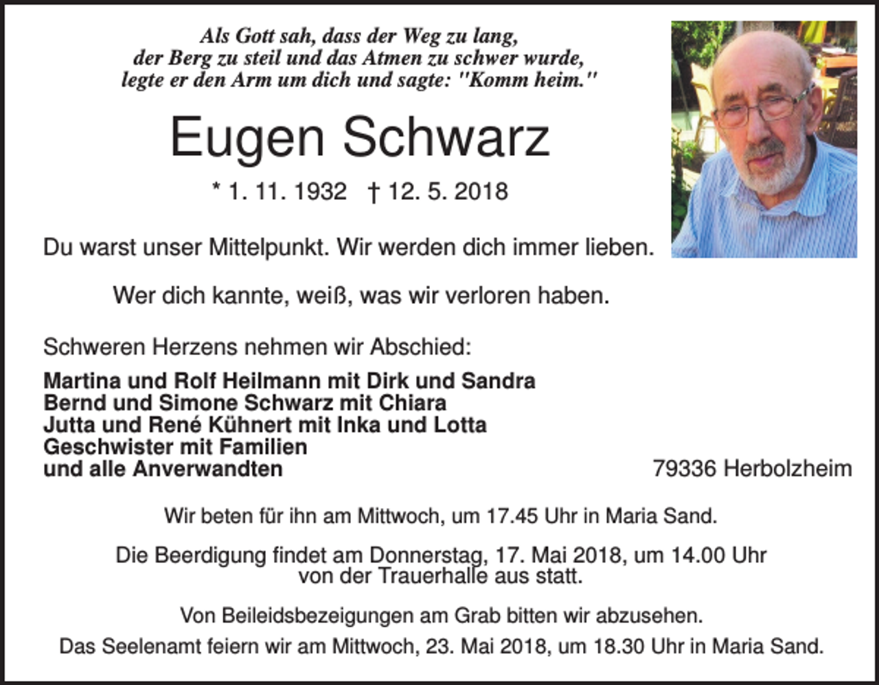 <p>Als Gott sah, dass der Weg zu lang,<br />der Berg zu steil und das Atmen zu schwer wurde,<br />legte er den Arm um dich und sagte: "Komm heim."</p><p>Eugen Schwarz<br />* 1. 11. 1932 † 12. 5. 2018<br />Du warst unser Mittelpunkt. Wir werden dich immer lieben.<br />Wer dich kannte, weiß, was wir verloren haben.<br />Schweren Herzens nehmen wir Abschied:<br />Martina und Rolf Heilmann mit Dirk und Sandra<br />Bernd und Simone Schwarz mit Chiara<br />Jutta und René Kühnert mit Inka und Lotta<br />Geschwister mit Familien<br />und alle Anverwandten</p><p>79336 Herbolzheim</p><p>Wir beten für ihn am Mittwoch, um 17.45 Uhr in Maria Sand.</p><p>Die Beerdigung findet am Donnerstag, 17. Mai 2018, um 14.00 Uhr<br />von der Trauerhalle aus statt.<br />Von Beileidsbezeigungen am Grab bitten wir abzusehen.<br />Das Seelenamt feiern wir am Mittwoch, 23. Mai 2018, um 18.30 Uhr in Maria Sand.</p>