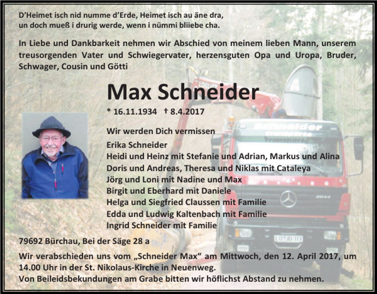 <p>D’Heimet isch nid numme d’Erde, Heimet isch au äne dra,<br />un doch mueß i drurig werde, wenn i nümmi bliiebe cha.</p><p>In Liebe und Dankbarkeit nehmen wir Abschied von meinem lieben Mann, unserem<br />treusorgenden Vater und Schwiegervater, herzensguten Opa und Uropa, Bruder,<br />Schwager, Cousin und Götti</p><p>Max Schneider<br />* 16.11.1934 † 8.4.2017</p><p>Wir werden Dich vermissen<br />Erika Schneider<br />Heidi und Heinz mit Stefanie und Adrian, Markus und Alina<br />Doris und Andreas, Theresa und Niklas mit Cataleya<br />Jörg und Loni mit Nadine und Max<br />Birgit und Eberhard mit Daniele<br />Helga und Siegfried Claussen mit Familie<br />Edda und Ludwig Kaltenbach mit Familie<br />Ingrid Schneider mit Familie<br />79692 Bürchau, Bei der Säge 28 a<br />Wir verabschieden uns vom „Schneider Max“ am Mittwoch, den 12. April 2017, um<br />14.00 Uhr in der St. Nikolaus-Kirche in Neuenweg.<br />Von Beileidsbekundungen am Grabe bitten wir höflichst Abstand zu nehmen.</p>