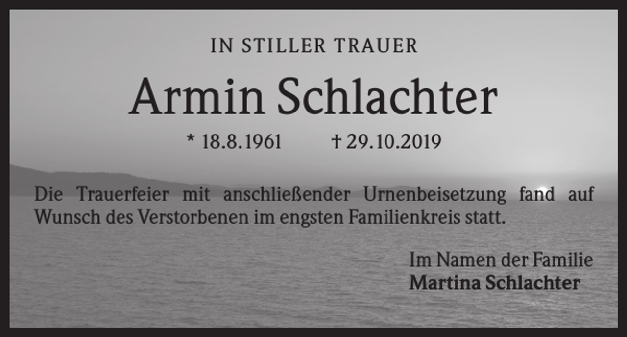 <p>IN STILLER TRAUER</p><p>Armin Schlachter<br />* 18.8.1961</p><p>† 29.10.2019</p><p>Die Trauerfeier mit anschließender Urnenbeisetzung fand auf<br />Wunsch des Verstorbenen im engsten Familienkreis statt.<br />Im Namen der Familie<br />Martina Schlachter</p>