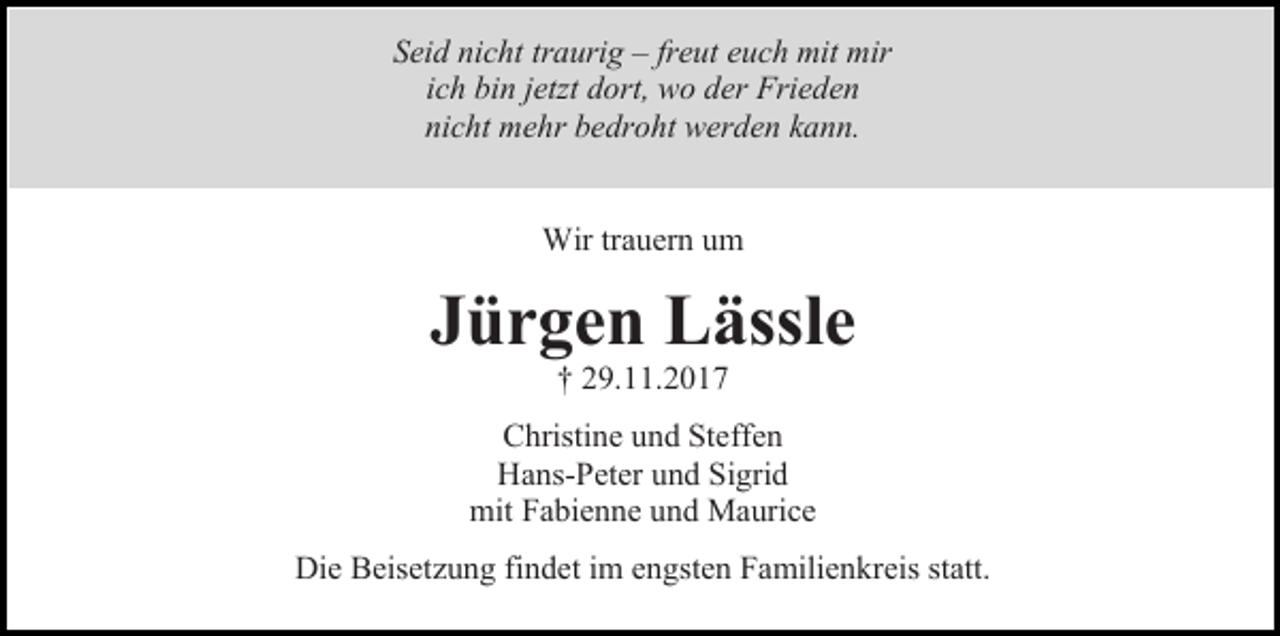<p>Seid nicht traurig – freut euch mit mir<br />ich bin jetzt dort, wo der Frieden<br />nicht mehr bedroht werden kann.<br />Wir trauern um</p><p>Jürgen Lässle<br />† 29.11.2017</p><p>Christine und Steffen<br />Hans-Peter und Sigrid<br />mit Fabienne und Maurice<br />Die Beisetzung findet im engsten Familienkreis statt.</p>