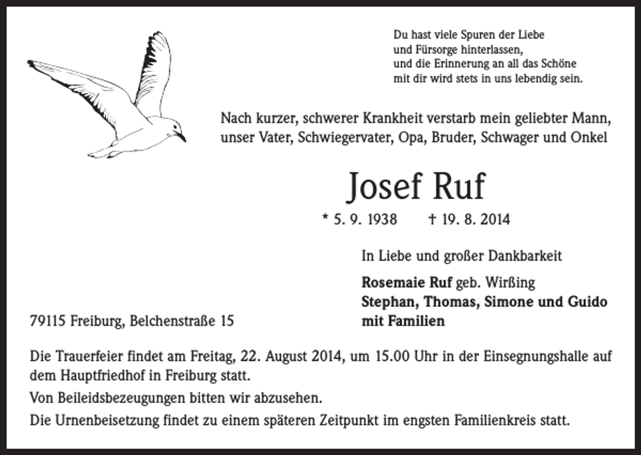 <p>Du hast viele Spuren der Liebe<br />und Fürsorge hinterlassen,<br />und die Erinnerung an all das Schöne<br />mit dir wird stets in uns lebendig sein.</p><p>Nach kurzer, schwerer Krankheit verstarb mein geliebter Mann,<br />unser Vater, Schwiegervater, Opa, Bruder, Schwager und Onkel</p><p>Josef Ruf<br />* 5. 9. 1938 † 19. 8. 2014<br />In Liebe und großer Dankbarkeit</p><p>79115 Freiburg, Belchenstraße 15</p><p>Rosemaie Ruf geb. Wirßing<br />Stephan, Thomas, Simone und Guido<br />mit Familien</p><p>Die Trauerfeier findet am Freitag, 22. August 2014, um 15.00 Uhr in der Einsegnungshalle auf<br />dem Hauptfriedhof in Freiburg statt.<br />Von Beileidsbezeugungen bitten wir abzusehen.<br />Die Urnenbeisetzung findet zu einem späteren Zeitpunkt im engsten Familienkreis statt.</p>