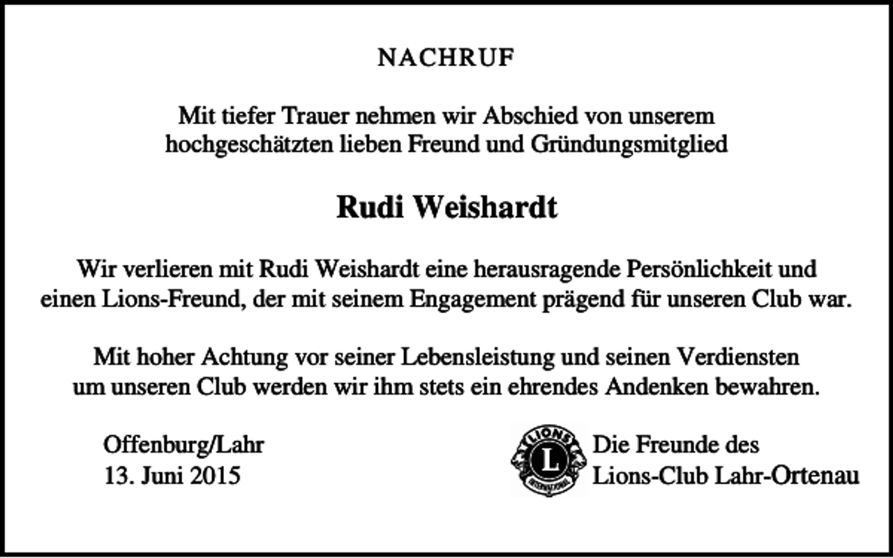 <p>NACHRUF<br />Mit tiefer Trauer nehmen wir Abschied von unserem<br />hochgeschätzten lieben Freund und Gründungsmitglied</p><p>Rudi Weishardt<br />Wir verlieren mit Rudi Weishardt eine herausragende Persönlichkeit und<br />einen Lions-Freund, der mit seinem Engagement prägend für unseren Club war.<br />Mit hoher Achtung vor seiner Lebensleistung und seinen Verdiensten<br />um unseren Club werden wir ihm stets ein ehrendes Andenken bewahren.<br />Offenburg/Lahr<br />13. Juni 2015</p><p>Die Freunde des<br />Lions-Club Lahr-Ortenau</p>