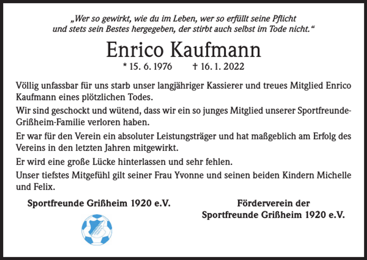 <p>„Wer so gewirkt, wie du im Leben, wer so erfüllt seine Pflicht<br />und stets sein Bestes hergegeben, der stirbt auch selbst im Tode nicht.“</p><p>Enrico Kaufmann<br />* 15. 6. 1976 † 16. 1. 2022</p><p>Völlig unfassbar für uns starb unser langjähriger Kassierer und treues Mitglied Enrico<br />Kaufmann eines plötzlichen Todes.<br />Wir sind geschockt und wütend, dass wir ein so junges Mitglied unserer SportfreundeGrißheim-Familie verloren haben.<br />Er war für den Verein ein absoluter Leistungsträger und hat maßgeblich am Erfolg des<br />Vereins in den letzten Jahren mitgewirkt.<br />Er wird eine große Lücke hinterlassen und sehr fehlen.<br />Unser tiefstes Mitgefühl gilt seiner Frau Yvonne und seinen beiden Kindern Michelle<br />und Felix.<br />Sportfreunde Grißheim 1920 e.V.</p><p>Förderverein der<br />Sportfreunde Grißheim 1920 e.V.</p>