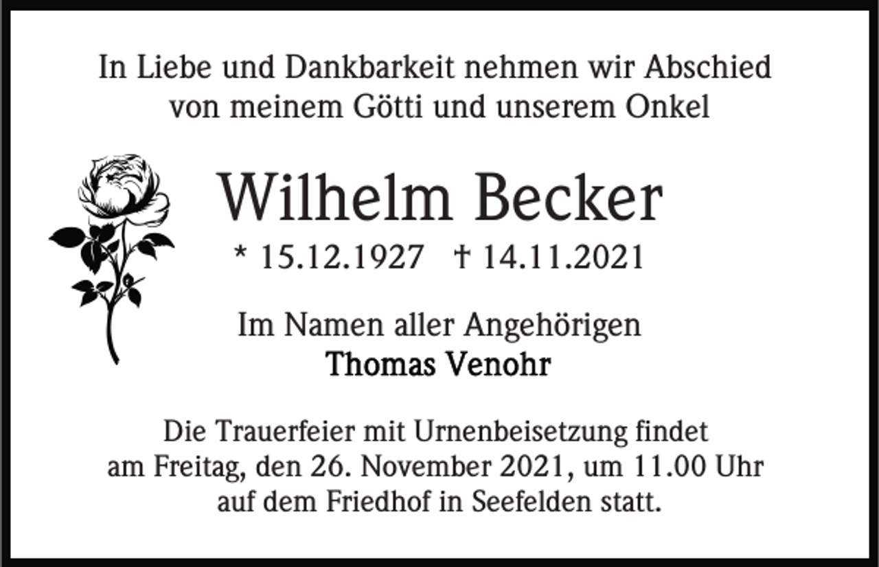 <p>In Liebe und Dankbarkeit nehmen wir Abschied<br />von meinem Götti und unserem Onkel</p><p>Wilhelm Becker<br />* 15.12.1927 † 14.11.2021<br />Im Namen aller Angehörigen<br />Die Trauerfeier mit Urnenbeisetzung findet<br />am Freitag, den 26. November 2021, um 11.00 Uhr<br />auf dem Friedhof in Seefelden statt.</p>