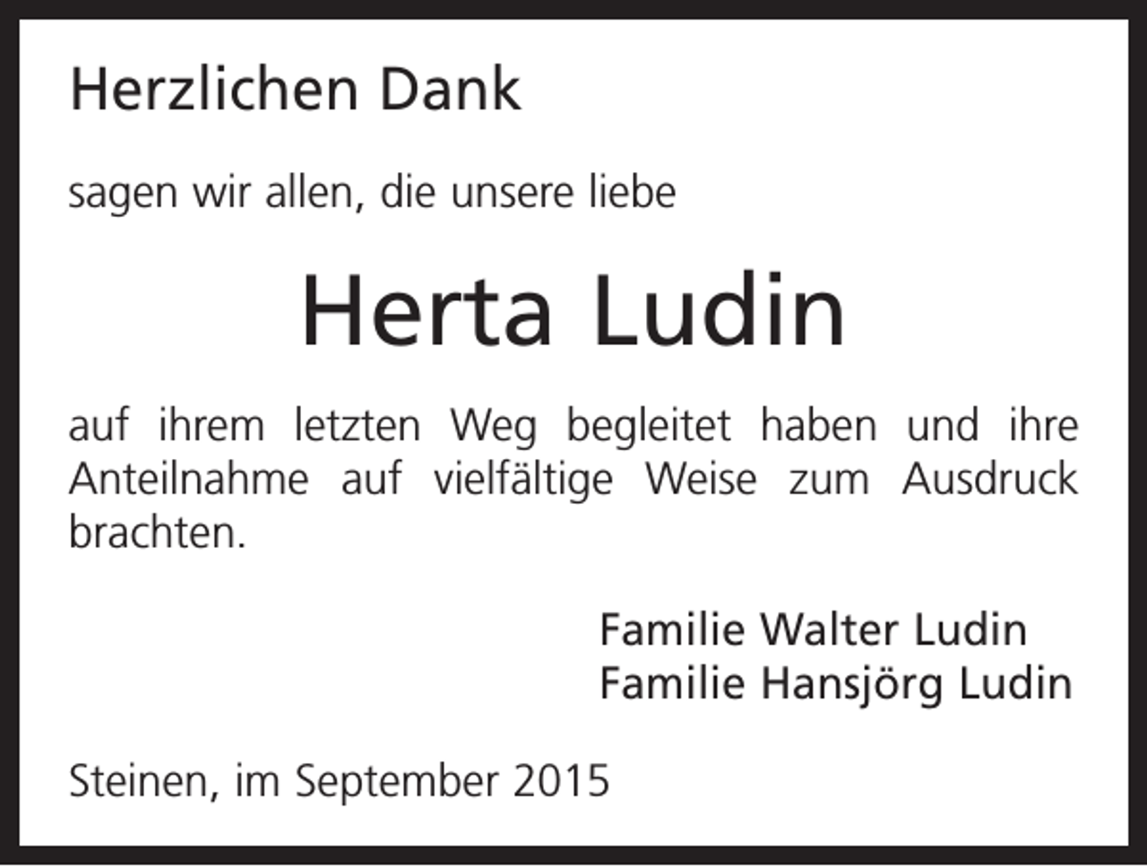 <p>Herzlichen Dank<br />sagen wir allen, die unsere liebe</p><p>Herta Ludin<br />auf ihrem letzten Weg begleitet haben und ihre<br />Anteilnahme auf vielfältige Weise zum Ausdruck<br />brachten.<br />Familie Walter Ludin<br />Familie Hansjörg Ludin<br />Steinen, im September 2015</p>