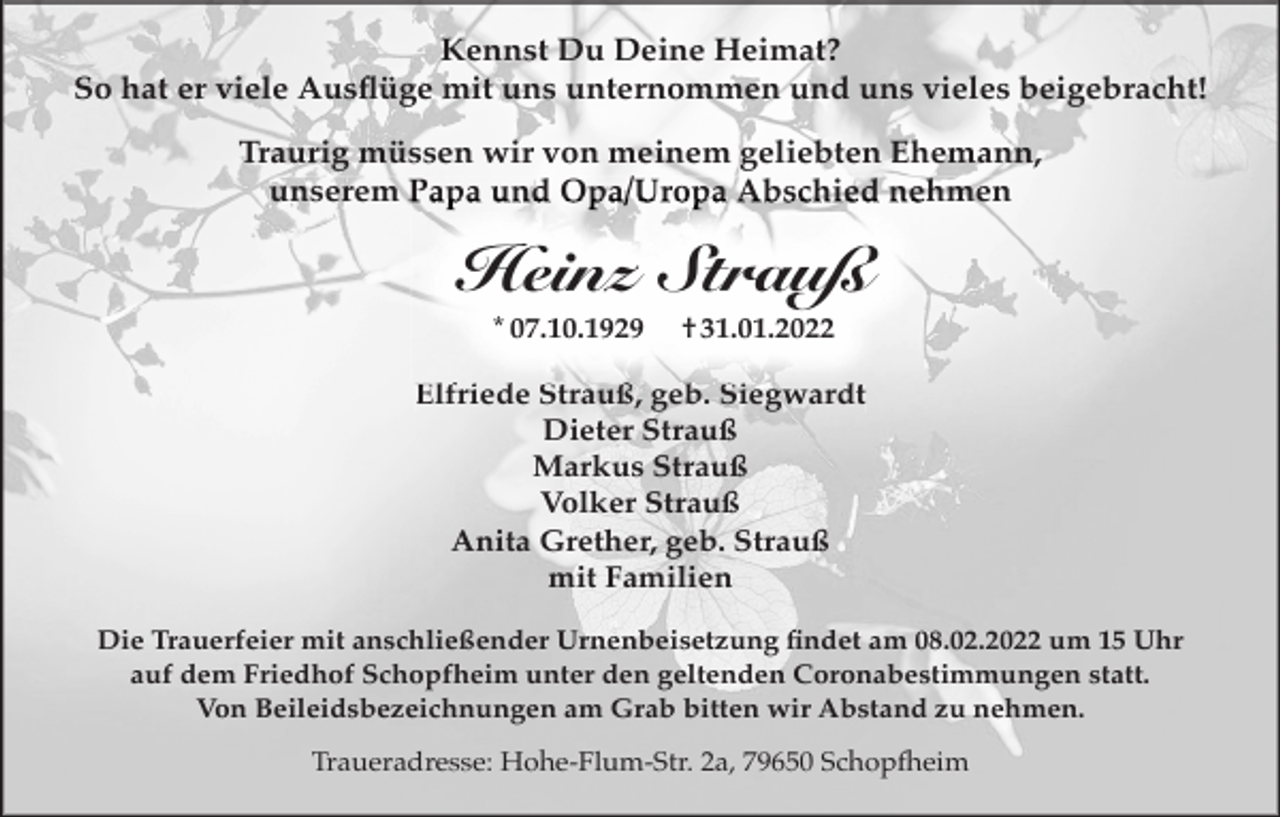 <p>Kennst Du Deine Heimat?<br />So hat er viele Ausﬂüge mit uns unternommen und uns vieles beigebracht!<br />Traurig müssen wir von meinem geliebten Ehemann,<br />unserem Papa und Opa/Uropa Abschied nehmen</p><p>Heinz Strauß<br />* 07.10.1929</p><p>† 31.01.2022</p><p>Elfriede Strauß, geb. Siegwardt<br />Dieter Strauß<br />Markus Strauß<br />Volker Strauß<br />Anita Grether, geb. Strauß<br />mit Familien<br />Die Trauerfeier mit anschließender Urnenbeisetzung ﬁndet am 08.02.2022 um 15 Uhr<br />auf dem Friedhof Schopfheim unter den geltenden Coronabestimmungen statt.<br />Von Beileidsbezeichnungen am Grab bitten wir Abstand zu nehmen.<br />Traueradresse: Hohe-Flum-Str. 2a, 79650 Schopfheim</p>