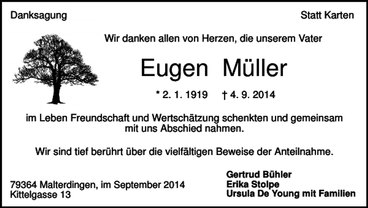 <p>Danksagung</p><p>Statt Karten<br />Wir danken allen von Herzen, die unserem Vater</p><p>Eugen Müller<br />* 2. 1. 1919</p><p>† 4. 9. 2014</p><p>im Leben Freundschaft und Wertschätzung schenkten und gemeinsam<br />mit uns Abschied nahmen.<br />Wir sind tief berührt über die vielfältigen Beweise der Anteilnahme.<br />79364 Malterdingen, im September 2014<br />Kittelgasse 13</p><p>Gertrud Bühler<br />Erika Stolpe<br />Ursula De Young mit Familien</p>