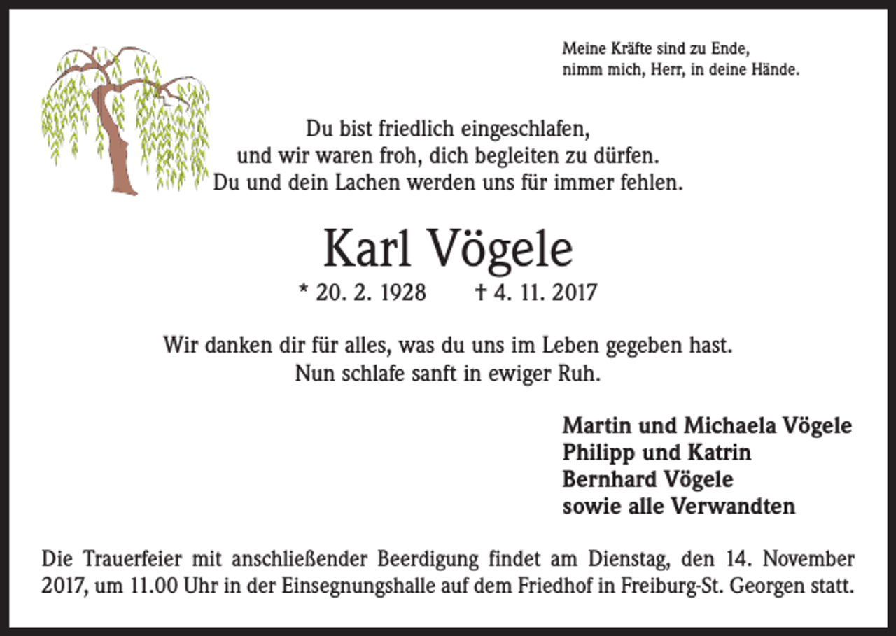 <p>Meine Kräfte sind zu Ende,<br />nimm mich, Herr, in deine Hände.</p><p>Du bist friedlich eingeschlafen,<br />und wir waren froh, dich begleiten zu dürfen.<br />Du und dein Lachen werden uns für immer fehlen.</p><p>Karl Vögele</p><p>* 20. 2. 1928 † 4. 11. 2017<br />Wir danken dir für alles, was du uns im Leben gegeben hast.<br />Nun schlafe sanft in ewiger Ruh.<br />Martin und Michaela Vögele<br />Philipp und Katrin<br />Bernhard Vögele<br />sowie alle Verwandten<br />Die Trauerfeier mit anschließender Beerdigung findet am Dienstag, den 14. November<br />2017, um 11.00 Uhr in der Einsegnungshalle auf dem Friedhof in Freiburg-St. Georgen statt.</p>