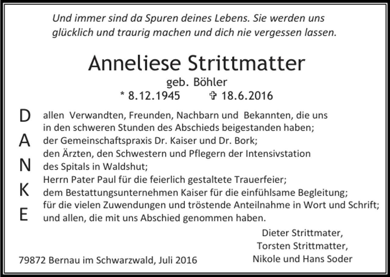 <p>Und immer sind da Spuren deines Lebens. Sie werden uns<br />glücklich und traurig machen und dich nie vergessen lassen.</p><p>Anneliese Strittmatter<br />geb. Böhler<br />* 8.12.1945<br /> 18.6.2016</p><p>D<br />A<br />N<br />K<br />E</p><p>allen Verwandten, Freunden, Nachbarn und Bekannten, die uns<br />in den schweren Stunden des Abschieds beigestanden haben;<br />der Gemeinschaftspraxis Dr. Kaiser und Dr. Bork;<br />den Ärzten, den Schwestern und Pflegern der Intensivstation<br />des Spitals in Waldshut;<br />Herrn Pater Paul für die feierlich gestaltete Trauerfeier;<br />dem Bestattungsunternehmen Kaiser für die einfühlsame Begleitung;<br />für die vielen Zuwendungen und tröstende Anteilnahme in Wort und Schrift;<br />und allen, die mit uns Abschied genommen haben.<br />Dieter Strittmater,<br />Torsten Strittmatter,<br />Nikole und Hans Soder<br />79872 Bernau im Schwarzwald, Juli 2016</p>