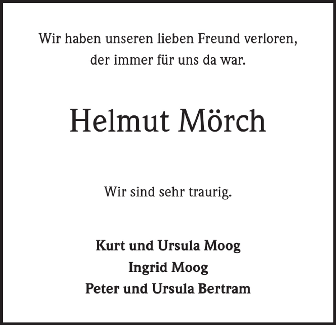 <p>Wir haben unseren lieben Freund verloren,<br />der immer für uns da war.</p><p>Helmut Mörch<br />Wir sind sehr traurig.<br />Kurt und Ursula Moog<br />Ingrid Moog<br />Peter und Ursula Bertram</p>