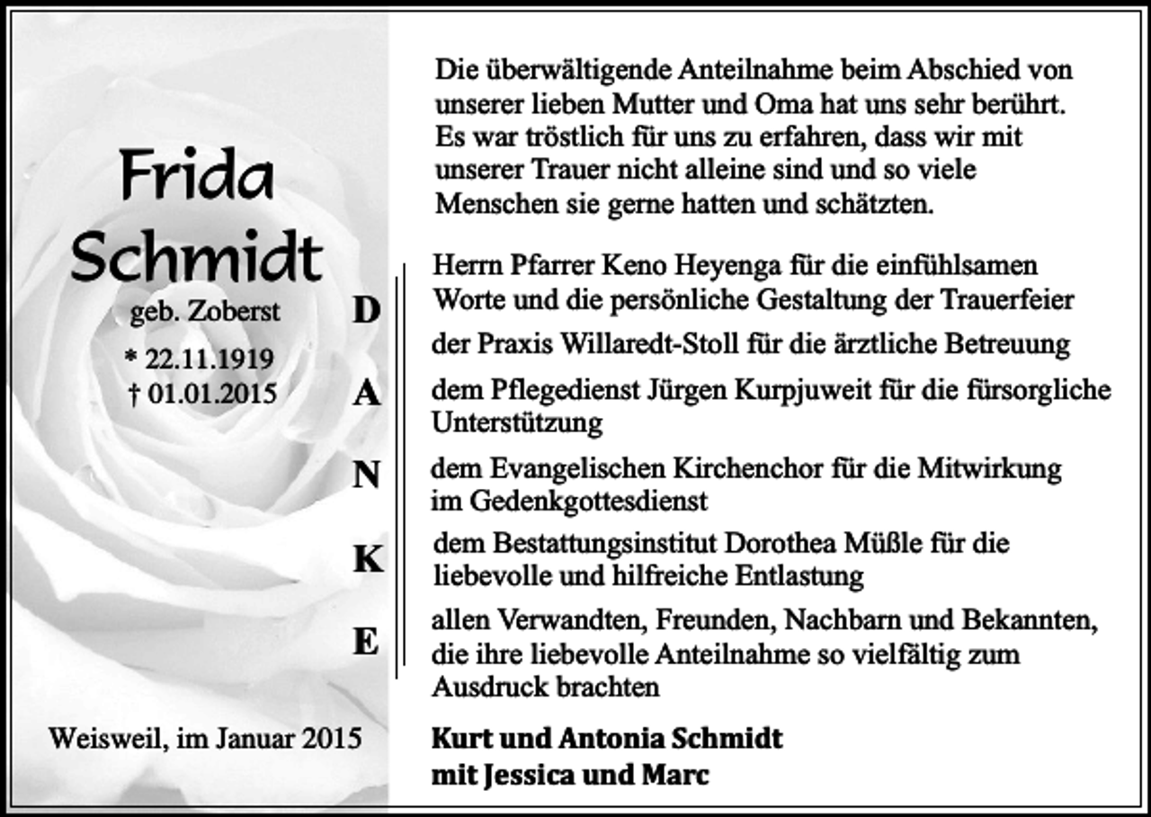 <p>Frida<br />Schmidt<br />geb. Zoberst</p><p>* 22.11.1919<br />† 01.01.2015</p><p>Die überwältigende Anteilnahme beim Abschied von<br />unserer lieben Mutter und Oma hat uns sehr berührt.<br />Es war tröstlich für uns zu erfahren, dass wir mit<br />unserer Trauer nicht alleine sind und so viele<br />Menschen sie gerne hatten und schätzten.</p><p>D<br />A<br />N<br />K<br />E</p><p>Weisweil, im Januar 2015</p><p>Herrn Pfarrer Keno Heyenga für die einfühlsamen<br />Worte und die persönliche Gestaltung der Trauerfeier<br />der Praxis Willaredt-Stoll für die ärztliche Betreuung<br />dem Pflegedienst Jürgen Kurpjuweit für die fürsorgliche<br />Unterstützung<br />dem Evangelischen Kirchenchor für die Mitwirkung<br />im Gedenkgottesdienst<br />dem Bestattungsinstitut Dorothea Müßle für die<br />liebevolle und hilfreiche Entlastung<br />allen Verwandten, Freunden, Nachbarn und Bekannten,<br />die ihre liebevolle Anteilnahme so vielfältig zum<br />Ausdruck brachten<br />Kurt und Antonia Schmidt<br />mit Jessica und Marc</p>