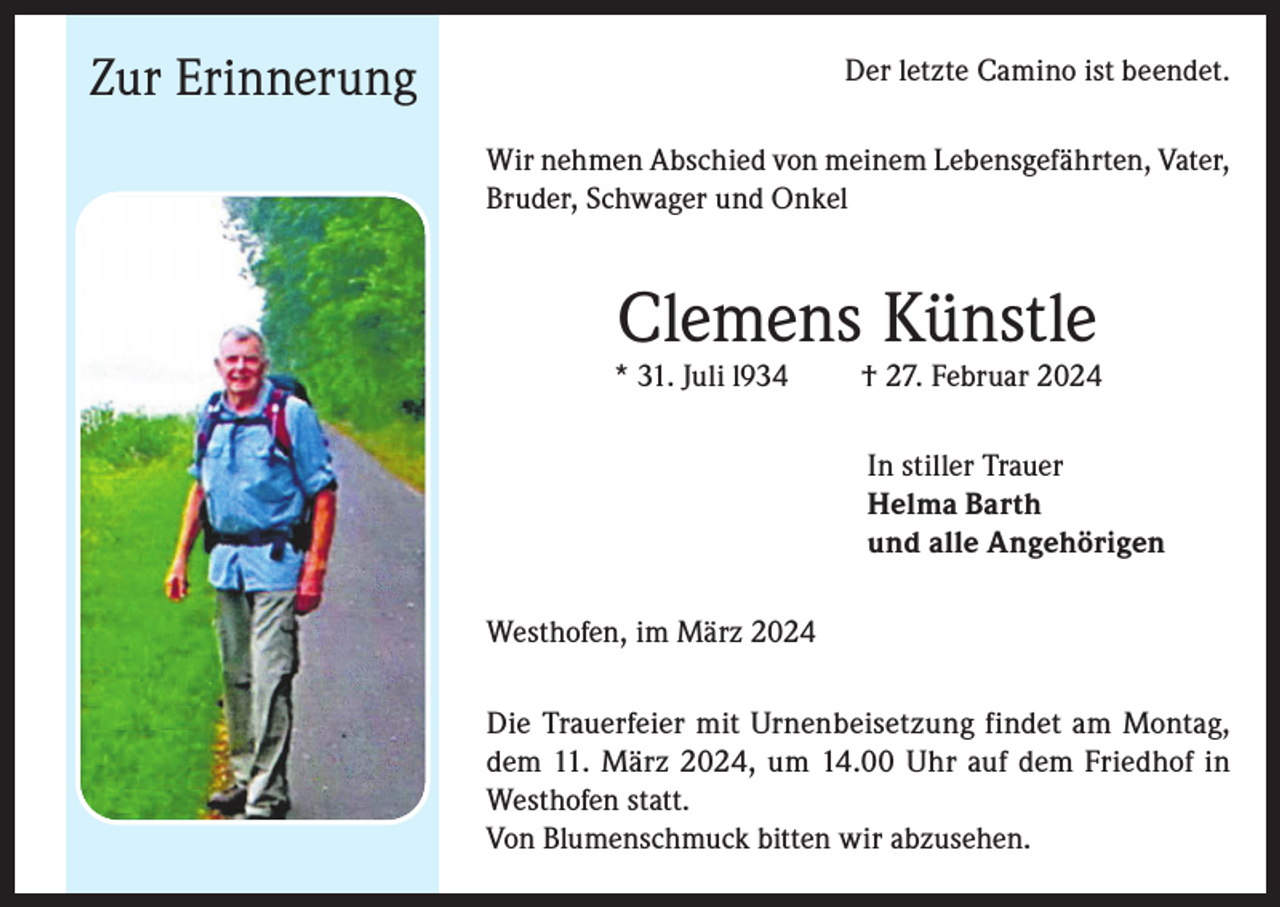 <p>Zur Erinnerung</p>
<p>Der letzte Camino ist beendet.<br />Wir nehmen Abschied von meinem Lebensgefährten, Vater,<br />Bruder, Schwager und Onkel</p>
<p>Clemens Künstle</p>
<p>* 31. Juli 1934</p>
<p>† 27. Februar 2024<br />In stiller Trauer<br />Helma Barth<br />und alle Angehörigen</p>
<p>Westhofen, im März 2024<br />Die Trauerfeier mit Urnenbeisetzung findet am Montag,<br />dem 11. März 2024, um 14.00 Uhr auf dem Friedhof in<br />Westhofen statt.<br />Von Blumenschmuck bitten wir abzusehen.</p>