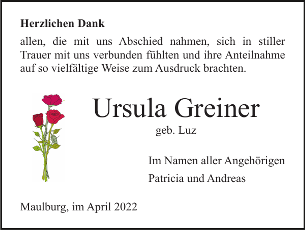 <p>Herzlichen Dank<br />allen, die mit uns Abschied nahmen, sich in stiller<br />Trauer mit uns verbunden fühlten und ihre Anteilnahme<br />auf so vielfältige Weise zum Ausdruck brachten.</p><p>Ursula Greiner<br />geb. Luz<br />Im Namen aller Angehörigen<br />Patricia und Andreas<br />Maulburg, im April 2022</p>