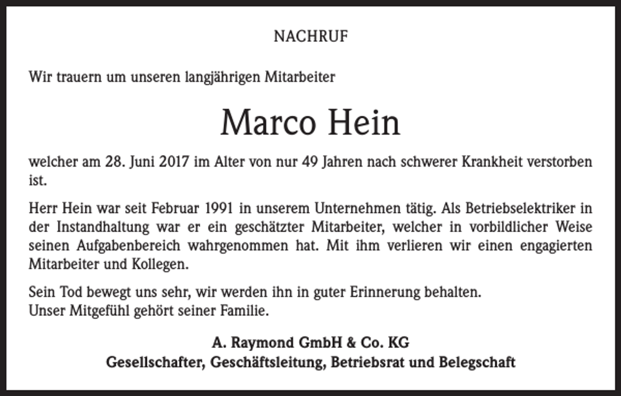 <p>NACHRUF<br />Wir trauern um unseren langjährigen Mitarbeiter</p><p>Marco Hein<br />welcher am 28. Juni 2017 im Alter von nur 49 Jahren nach schwerer Krankheit verstorben<br />ist.<br />Herr Hein war seit Februar 1991 in unserem Unternehmen tätig. Als Betriebselektriker in<br />der Instandhaltung war er ein geschätzter Mitarbeiter, welcher in vorbildlicher Weise<br />seinen Aufgabenbereich wahrgenommen hat. Mit ihm verlieren wir einen engagierten<br />Mitarbeiter und Kollegen.<br />Sein Tod bewegt uns sehr, wir werden ihn in guter Erinnerung behalten.<br />Unser Mitgefühl gehört seiner Familie.<br />A. Raymond GmbH &amp; Co. KG<br />Gesellschafter, Geschäftsleitung, Betriebsrat und Belegschaft</p>