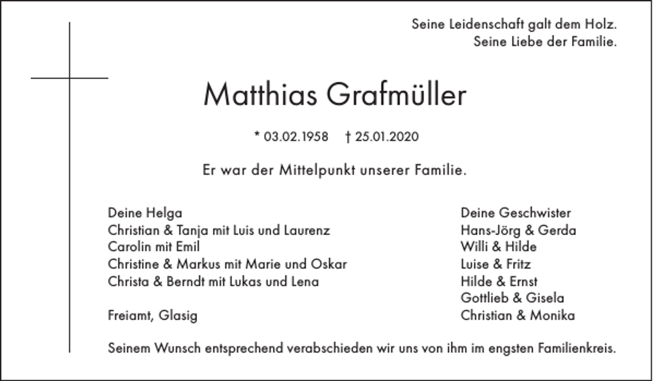 <p>Seine Leidenschaft galt dem Holz.<br />Seine Liebe der Familie.</p><p>Matthias Grafmüller<br />* 03.02.1958</p><p>† 25.01.2020</p><p>Er war der Mittelpunkt unserer Familie.<br />Deine Helga<br />Christian &amp; Tanja mit Luis und Laurenz<br />Carolin mit Emil<br />Christine &amp; Markus mit Marie und Oskar<br />Christa &amp; Berndt mit Lukas und Lena<br />Freiamt, Glasig</p><p>Deine Geschwister<br />Hans-Jörg &amp; Gerda<br />Willi &amp; Hilde<br />Luise &amp; Fritz<br />Hilde &amp; Ernst<br />Gottlieb &amp; Gisela<br />Christian &amp; Monika</p><p>Seinem Wunsch entsprechend verabschieden wir uns von ihm im engsten Familienkreis.</p>