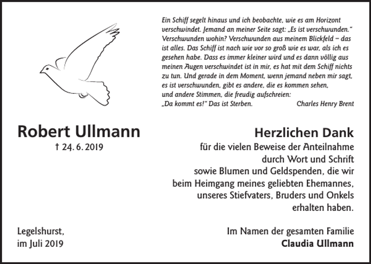 <p>Ein Schiff segelt hinaus und ich beobachte, wie es am Horizont<br />verschwindet. Jemand an meiner Seite sagt: „Es ist verschwunden.“<br />Verschwunden wohin? Verschwunden aus meinem Blickfeld – das<br />ist alles. Das Schiff ist nach wie vor so groß wie es war, als ich es<br />gesehen habe. Dass es immer kleiner wird und es dann völlig aus<br />meinen Augen verschwindet ist in mir, es hat mit dem Schiff nichts<br />zu tun. Und gerade in dem Moment, wenn jemand neben mir sagt,<br />es ist verschwunden, gibt es andere, die es kommen sehen,<br />und andere Stimmen, die freudig aufschreien:<br />„Da kommt es!“ Das ist Sterben.<br />Charles Henry Brent</p><p>Robert Ullmann<br />† 24. 6. 2019</p><p>Legelshurst,<br />im Juli 2019</p><p>Herzlichen Dank<br />für die vielen Beweise der Anteilnahme<br />durch Wort und Schrift<br />sowie Blumen und Geldspenden, die wir<br />beim Heimgang meines geliebten Ehemannes,<br />unseres Stiefvaters, Bruders und Onkels<br />erhalten haben.<br />Im Namen der gesamten Familie<br />Claudia Ullmann</p>