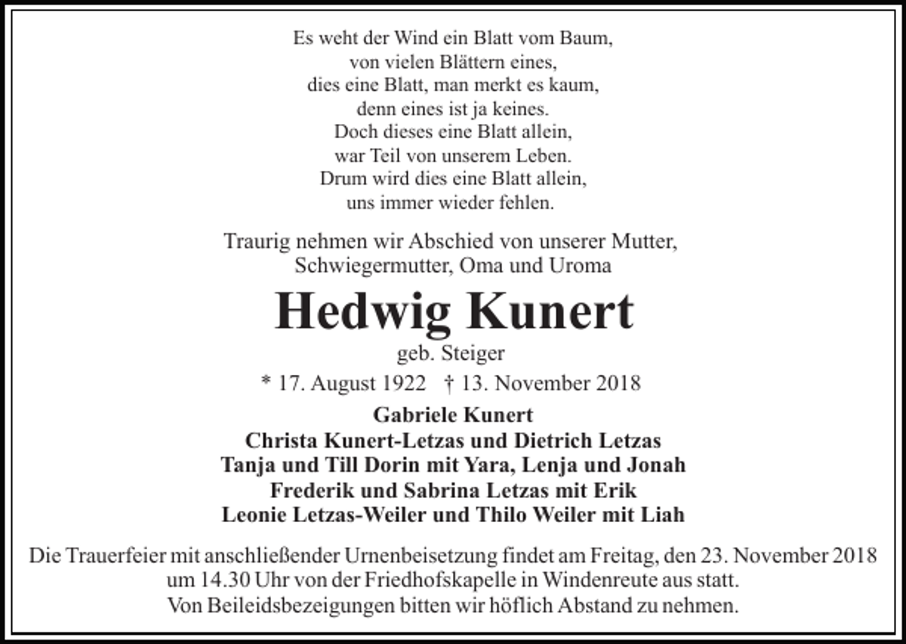 <p>Es weht der Wind ein Blatt vom Baum,<br />von vielen Blättern eines,<br />dies eine Blatt, man merkt es kaum,<br />denn eines ist ja keines.<br />Doch dieses eine Blatt allein,<br />war Teil von unserem Leben.<br />Drum wird dies eine Blatt allein,<br />uns immer wieder fehlen.</p><p>Traurig nehmen wir Abschied von unserer Mutter,<br />Schwiegermutter, Oma und Uroma</p><p>Hedwig Kunert</p><p>geb. Steiger<br />* 17. August 1922 † 13. November 2018<br />Gabriele Kunert<br />Christa Kunert-Letzas und Dietrich Letzas<br />Tanja und Till Dorin mit Yara, Lenja und Jonah<br />Frederik und Sabrina Letzas mit Erik<br />Leonie Letzas-Weiler und Thilo Weiler mit Liah<br />Die Trauerfeier mit anschließender Urnenbeisetzung findet am Freitag, den 23. November 2018<br />um 14.30 Uhr von der Friedhofskapelle in Windenreute aus statt.<br />Von Beileidsbezeigungen bitten wir höflich Abstand zu nehmen.</p>