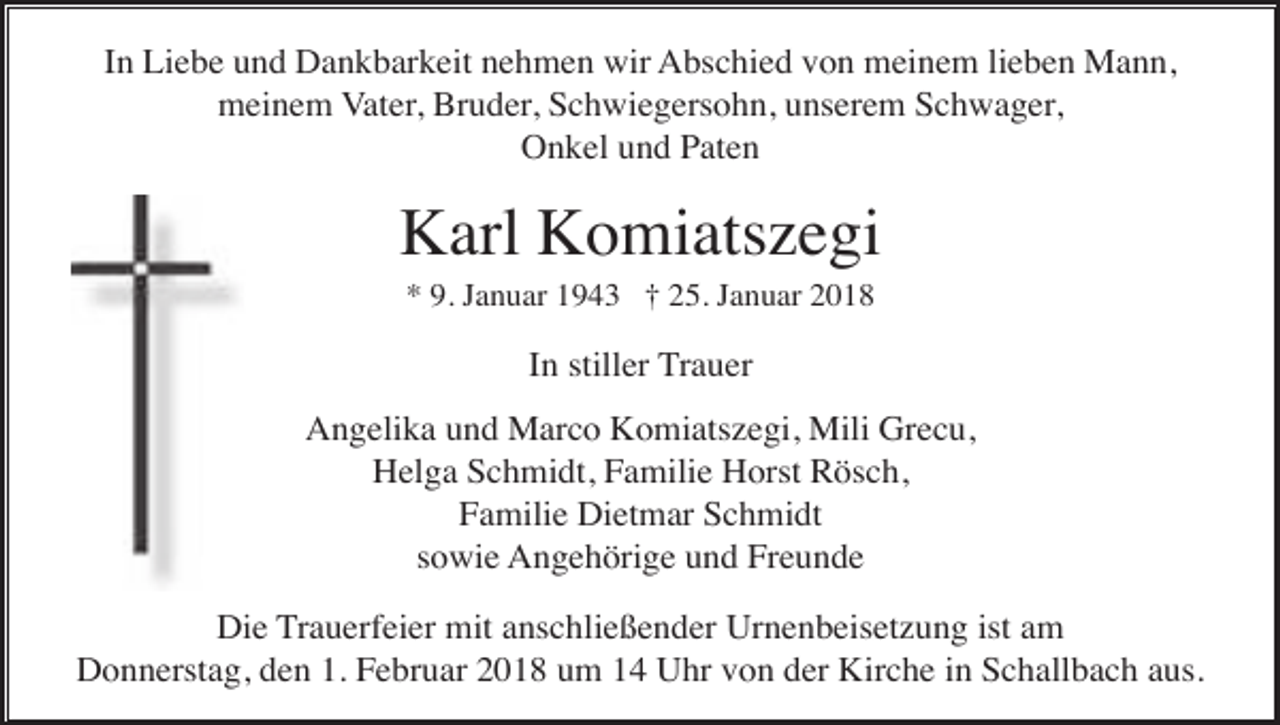 <p>In Liebe und Dankbarkeit nehmen wir Abschied von meinem lieben Mann,<br />meinem Vater, Bruder, Schwiegersohn, unserem Schwager,<br />Onkel und Paten</p><p>Karl Komiatszegi<br />* 9. Januar 1943 † 25. Januar 2018</p><p>In stiller Trauer<br />Angelika und Marco Komiatszegi, Mili Grecu,<br />Helga Schmidt, Familie Horst Rösch,<br />Familie Dietmar Schmidt<br />sowie Angehörige und Freunde<br />Die Trauerfeier mit anschließender Urnenbeisetzung ist am<br />Donnerstag, den 1. Februar 2018 um 14 Uhr von der Kirche in Schallbach aus.</p>