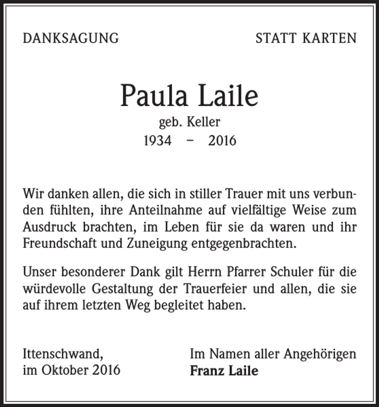 <p>Danksagung</p><p>statt karten</p><p>Paula Laile<br />geb. Keller<br />1934 – 2016</p><p>Wir danken allen, die sich in stiller Trauer mit uns verbunden fühlten, ihre Anteilnahme auf vielfältige Weise zum<br />Ausdruck brachten, im Leben für sie da waren und ihr<br />Freundschaft und Zuneigung entgegenbrachten.<br />Unser besonderer Dank gilt Herrn Pfarrer Schuler für die<br />würdevolle Gestaltung der Trauerfeier und allen, die sie<br />auf ihrem letzten Weg begleitet haben.<br />Ittenschwand,<br />im Oktober 2016</p><p>Im Namen aller Angehörigen<br />Franz Laile</p>