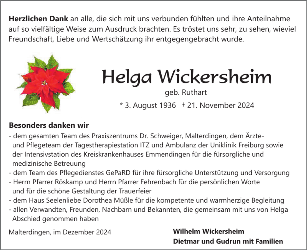 <p>Herzlichen Dank an alle, die sich mit uns verbunden fühlten und ihre Anteilnahme<br />auf so vielfältige Weise zum Ausdruck brachten. Es tröstet uns sehr, zu sehen, wieviel<br />Freundschaft, Liebe und Wertschätzung ihr entgegengebracht wurde.</p><p>Helga Wickersheim<br />geb. Ruthart<br />* 3. August 1936 † 21. November 2024<br />Besonders danken wir<br />- dem gesamten Team des Praxiszentrums Dr. Schweiger, Malterdingen, dem Ärzteund Pflegeteam der Tagestherapiestation ITZ und Ambulanz der Uniklinik Freiburg sowie<br />der Intensivstation des Kreiskrankenhauses Emmendingen für die fürsorgliche und<br />medizinische Betreuung<br />- dem Team des Pflegedienstes GePaRD für ihre fürsorgliche Unterstützung und Versorgung<br />- Herrn Pfarrer Röskamp und Herrn Pfarrer Fehrenbach für die persönlichen Worte<br />und für die schöne Gestaltung der Trauerfeier<br />- dem Haus Seelenliebe Dorothea Müßle für die kompetente und warmherzige Begleitung<br />- allen Verwandten, Freunden, Nachbarn und Bekannten, die gemeinsam mit uns von Helga<br />Abschied genommen haben<br />Malterdingen, im Dezember 2024</p><p>Wilhelm Wickersheim<br />Dietmar und Gudrun mit Familien</p>
