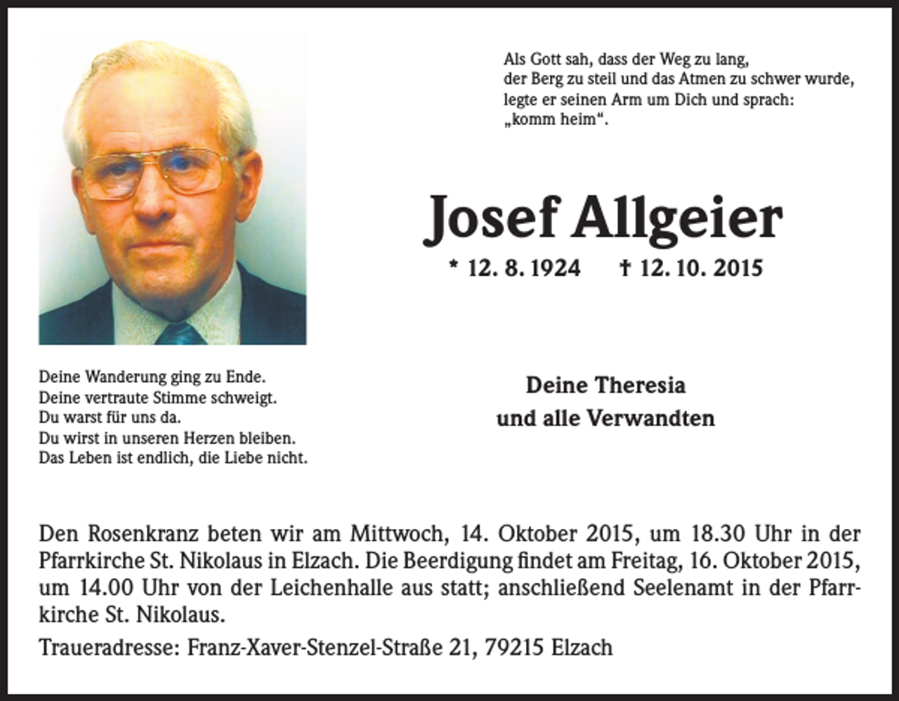<p>Als Gott sah, dass der Weg zu lang,<br />der Berg zu steil und das Atmen zu schwer wurde,<br />legte er seinen Arm um Dich und sprach:<br />„komm heim“.</p><p>Josef Allgeier<br />* 12. 8. 1924 † 12. 10. 2015</p><p>Deine Wanderung ging zu Ende.<br />Deine vertraute Stimme schweigt.<br />Du warst für uns da.<br />Du wirst in unseren Herzen bleiben.<br />Das Leben ist endlich, die Liebe nicht.</p><p>Deine Theresia<br />und alle Verwandten</p><p>Den Rosenkranz beten wir am Mittwoch, 14. Oktober 2015, um 18.30 Uhr in der<br />Pfarrkirche St. Nikolaus in Elzach. Die Beerdigung findet am Freitag, 16. Oktober 2015,<br />um 14.00 Uhr von der Leichenhalle aus statt; anschließend Seelenamt in der Pfarr­<br />kirche St. Nikolaus.<br />Traueradresse: Franz-Xaver-Stenzel-Straße 21, 79215 Elzach</p>