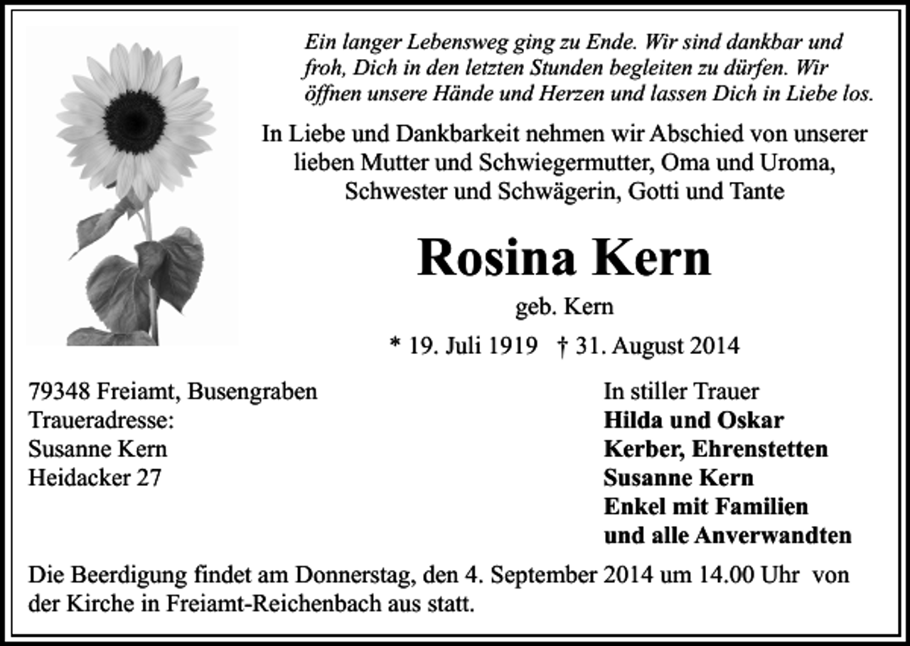 <p>Ein langer Lebensweg ging zu Ende. Wir sind dankbar und<br />froh, Dich in den letzten Stunden begleiten zu dürfen. Wir<br />öffnen unsere Hände und Herzen und lassen Dich in Liebe los.</p><p>In Liebe und Dankbarkeit nehmen wir Abschied von unserer<br />lieben Mutter und Schwiegermutter, Oma und Uroma,<br />Schwester und Schwägerin, Gotti und Tante</p><p>Rosina Kern<br />geb. Kern</p><p>* 19. Juli 1919 † 31. August 2014<br />79348 Freiamt, Busengraben<br />Traueradresse:<br />Susanne Kern<br />Heidacker 27</p><p>In stiller Trauer<br />Hilda und Oskar<br />Kerber, Ehrenstetten<br />Susanne Kern<br />Enkel mit Familien<br />und alle Anverwandten</p><p>Die Beerdigung findet am Donnerstag, den 4. September 2014 um 14.00 Uhr von<br />der Kirche in Freiamt-Reichenbach aus statt.</p>