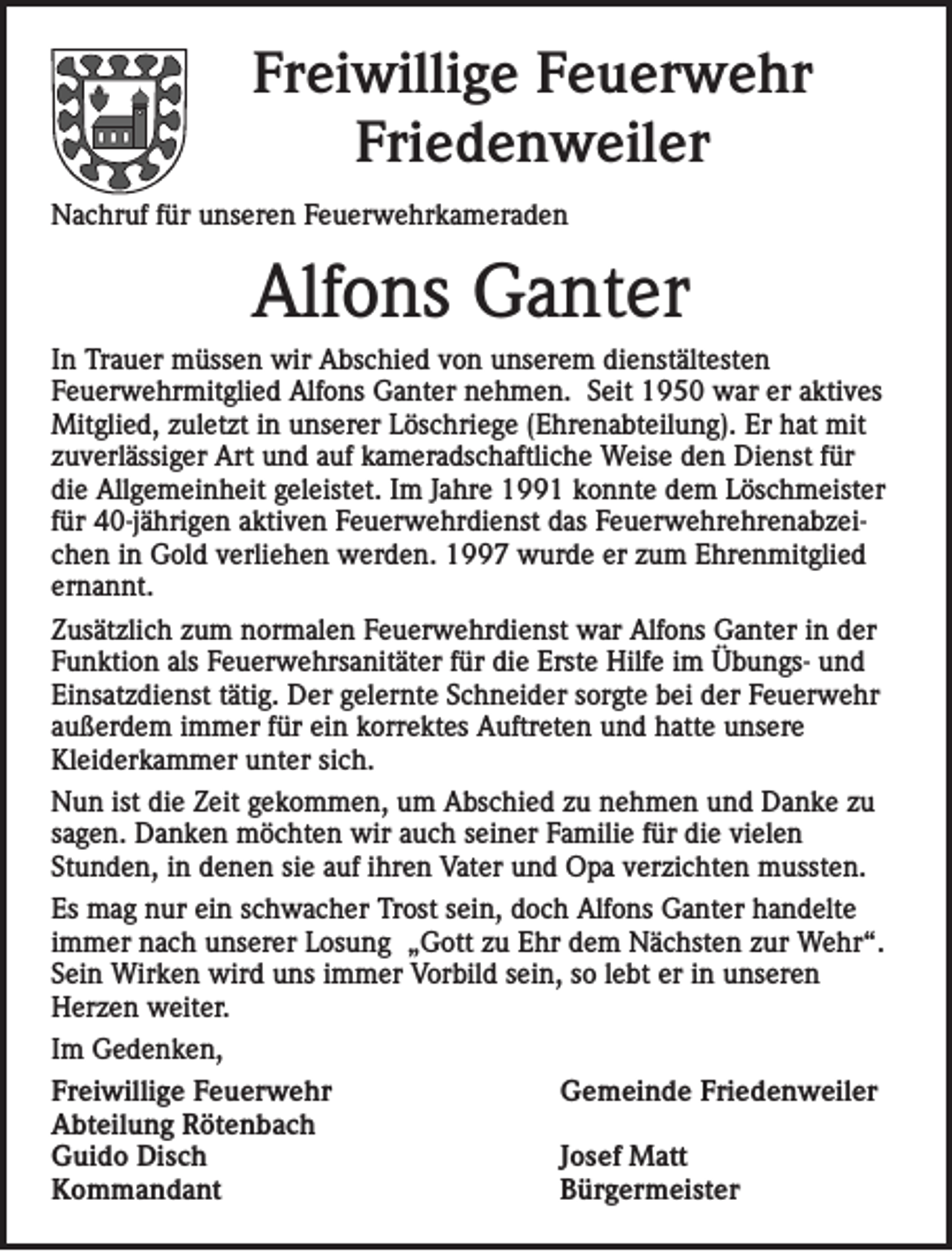 <p>Freiwillige Feuerwehr<br />Friedenweiler<br />Nachruf für unseren Feuerwehrkameraden</p><p>Alfons Ganter<br />In Trauer müssen wir Abschied von unserem dienstältesten<br />Feuerwehrmitglied Alfons Ganter nehmen. Seit 1950 war er aktives<br />Mitglied, zuletzt in unserer Löschriege (Ehrenabteilung). Er hat mit<br />zuverlässiger Art und auf kameradschaftliche Weise den Dienst für<br />die Allgemeinheit geleistet. Im Jahre 1991 konnte dem Löschmeister<br />für 40-jährigen aktiven Feuerwehrdienst das Feuerwehrehrenabzeichen in Gold verliehen werden. 1997 wurde er zum Ehrenmitglied<br />ernannt.<br />Zusätzlich zum normalen Feuerwehrdienst war Alfons Ganter in der<br />Funktion als Feuerwehrsanitäter für die Erste Hilfe im Übungs- und<br />Einsatzdienst tätig. Der gelernte Schneider sorgte bei der Feuerwehr<br />außerdem immer für ein korrektes Auftreten und hatte unsere<br />Kleiderkammer unter sich.<br />Nun ist die Zeit gekommen, um Abschied zu nehmen und Danke zu<br />sagen. Danken möchten wir auch seiner Familie für die vielen<br />Stunden, in denen sie auf ihren Vater und Opa verzichten mussten.<br />Es mag nur ein schwacher Trost sein, doch Alfons Ganter handelte<br />immer nach unserer Losung „Gott zu Ehr dem Nächsten zur Wehr“.<br />Sein Wirken wird uns immer Vorbild sein, so lebt er in unseren<br />Herzen weiter.<br />Im Gedenken,<br />Freiwillige Feuerwehr<br />Gemeinde Friedenweiler<br />Abteilung Rötenbach<br />Guido Disch<br />Josef Matt<br />Kommandant<br />Bürgermeister</p>